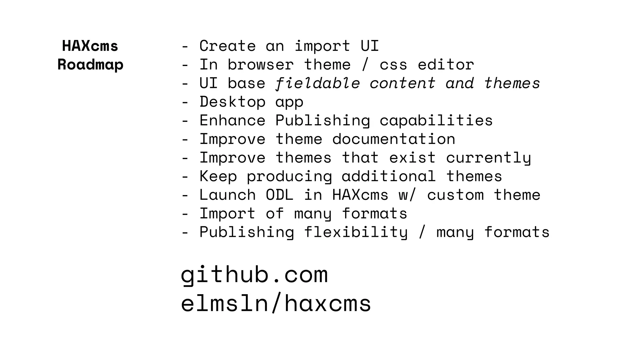 - Create an import UI
- In browser theme / css editor
- UI base fieldable content and themes
- Desktop app
- Enhance Publishing capabilities
- Improve theme documentation
- Improve themes that exist currently
- Keep producing additional themes
- Launch ODL in HAXcms w/ custom theme
- Import of many formats
- Publishing flexibility / many formats
github.com
elmsln/haxcms
HAXcms
Roadmap
 