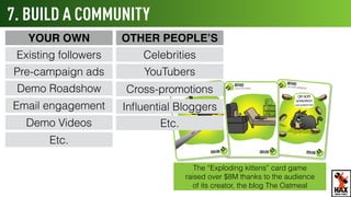 7. BUILD A COMMUNITY
Pre-campaign ads
Demo Roadshow
Email engagement
Existing followers
YouTubers
Celebrities
Cross-promotions
Demo Videos
OTHER PEOPLE’SYOUR OWN
Inﬂuential Bloggers
The “Exploding kittens” card game
raised over $8M thanks to the audience
of its creator, the blog The Oatmeal
WHAT’S NEXT
Etc.
Etc.
 