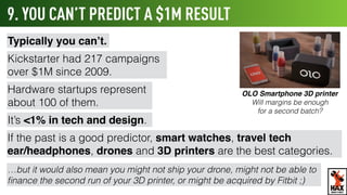9. YOU CAN’T PREDICT A $1M RESULT
Typically you can’t.
Kickstarter had 217 campaigns
over $1M since 2009.
Hardware startups represent
about 100 of them.
It’s <1% in tech and design.
If the past is a good predictor, smart watches, travel tech
ear/headphones, drones and 3D printers are the best categories.
…but you might not ship your drone, might not be able to ﬁnance
the second run of your 3D printer, or might be acquired by Fitbit ;)
OLO Smartphone 3D printer
Will margins be enough
for a second batch?
WHAT’S NEXT
 