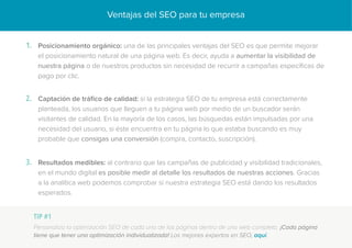 Ventajas del SEO para tu empresa
Posicionamiento orgánico: una de las principales ventajas del SEO es que permite mejorar
el posicionamiento natural de una página web. Es decir, ayuda a aumentar la visibilidad de
nuestra página o de nuestros productos sin necesidad de recurrir a campañas específicas de
pago por clic.
1.
Captación de tráfico de calidad: si la estrategia SEO de tu empresa está correctamente
planteada, los usuarios que lleguen a tu página web por medio de un buscador serán
visitantes de calidad. En la mayoría de los casos, las búsquedas están impulsadas por una
necesidad del usuario, si éste encuentra en tu página lo que estaba buscando es muy
probable que consigas una conversión (compra, contacto, suscripción).
2.
Resultados medibles: al contrario que las campañas de publicidad y visibilidad tradicionales,
en el mundo digital es posible medir al detalle los resultados de nuestras acciones. Gracias
a la analítica web podemos comprobar si nuestra estrategia SEO está dando los resultados
esperados.
3.
TIP #1
Personaliza la optimización SEO de cada una de las páginas dentro de una web completa. ¡Cada página
tiene que tener una optimización individualizada! Los mejores expertos en SEO, aquí.
 