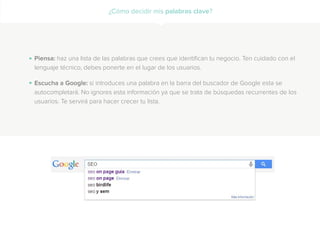 Piensa: haz una lista de las palabras que crees que identifican tu negocio. Ten cuidado con el
lenguaje técnico, debes ponerte en el lugar de los usuarios.
Escucha a Google: si introduces una palabra en la barra del buscador de Google esta se
autocompletará. No ignores esta información ya que se trata de búsquedas recurrentes de los
usuarios. Te servirá para hacer crecer tu lista.
.
.
¿Cómo decidir mis palabras clave?
 
