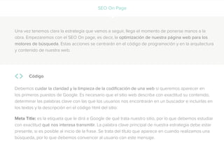 SEO On Page
Una vez tenemos clara la estrategia que vamos a seguir, llega el momento de ponerse manos a la
obra. Empezaremos con el SEO On page, es decir, la optimización de nuestra página web para los
motores de búsqueda. Estas acciones se centrarán en el código de programación y en la arquitectura
y contenido de nuestra web.
Código
Debemos cuidar la claridad y la limpieza de la codificación de una web si queremos aparecer en
los primeros puestos de Google. Es necesario que el sitio web describa con exactitud su contenido,
determinar las palabras clave con las que los usuarios nos encontrarán en un buscador e incluirlas en
los textos y la descripción en el código html del sitio:
Meta Title: es la etiqueta que le dirá a Google de qué trata nuestro sitio, por lo que debemos estudiar
con exactitud qué nos interesa transmitir. La palabra clave principal de nuestra estrategia debe estar
presente, si es posible al inicio de la frase. Se trata del título que aparece en cuando realizamos una
búsqueda, por lo que debemos convencer al usuario con este mensaje.
 
