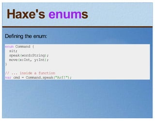 Haxe's enums
Defining the enum:
enum Command {
  sit;
  speak(word:String);
  move(x:Int, y:Int);
}
// ... inside a function
var cmd = Command.speak("Arf!");
 