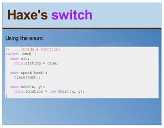 Haxe's switch
Using the enum:
// ... inside a function:
switch (cmd) {
  case sit:
    this.sitting = true;
    case speak(text):
      trace(text);
    case move(x, y):
      this.location = new Point(x, y);
}
 