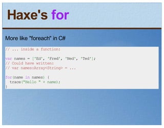 Haxe's for
More like "foreach" in C#
// ... inside a function:

var names = ['Ed', 'Fred', 'Ned', 'Ted'];
// Could have written:
// var names:Array<String> = ...

for(name in names) {
  trace("Hello " + name);
}
 