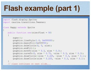 Flash example (part 1)
import flash.display.Sprite;
import caurina.transitions.Tweener;
class Happy extends Sprite
{
    public function new(size:Float = 50)
    {
        super();
        graphics.lineStyle(1.0, 0x000000);
        graphics.beginFill(0xffff00);
        graphics.drawCircle(0, 0, size);
        graphics.endFill();
        graphics.moveTo(size * 0.3, size * 0.3);
        graphics.curveTo(0, size * 0.75, -size * 0.3, size * 0.3);
        graphics.drawCircle(-size * 0.225, -size * 0.3, size * 0.1);
        graphics.drawCircle(size * 0.225, -size * 0.3, size * 0.1);
    }
    // class continues on next slide...
 