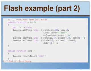 Flash example (part 2)
   // ... continued from last slide
   public function start()
   {
       var that = this;
       Tweener.addTween(this, { rotation:360, time:2,
                                transition:"linear",
                                onComplete: start } );
       Tweener.addTween(this, { scaleX:.75, scaleY:.75, time:1 });
       Tweener.addTween(this, { scaleX:1, scaleY:1, time:1,
                                delay:1 } );
   }

    public function stop()
    {
        Tweener.removeTweens(this);
    }
} // End of class Happy
 