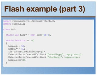 Flash example (part 3)
import flash.external.ExternalInterface;
import flash.Lib;

class Main
{
  static var happy = new Happy(25.0);
    static function main()
    {
      happy.x = 50;
      happy.y = 50;
      Lib.current.addChild(happy);
      ExternalInterface.addCallback("startHappy", happy.start);
      ExternalInterface.addCallback("stopHappy", happy.stop);
      happy.start();
    }
}
 