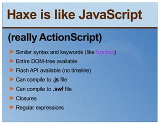 Haxe is like JavaScript
(really ActionScript)
 Similar syntax and keywords (like function)
 Entire DOM-tree available
 Flash API available (no timeline)
 Can compile to .js file
 Can compile to .swf file
 Closures
 Regular expressions
 