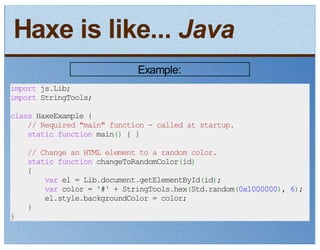 Haxe is like... Java
                             Example:
import js.Lib;
import StringTools;

class HaxeExample {
    // Required "main" function - called at startup.
    static function main() { }

    // Change an HTML element to a random color.
    static function changeToRandomColor(id)
    {
        var el = Lib.document.getElementById(id);
        var color = '#' + StringTools.hex(Std.random(0x1000000), 6);
        el.style.backgroundColor = color;
    }
}
 