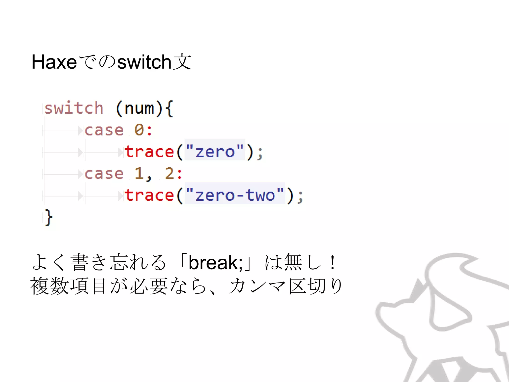 Haxeでのswitch文

よく書き忘れる「break;」は無し！
（次のcaseまで処理は持続しない）
複数項目が必要なら、カンマ区切り

 