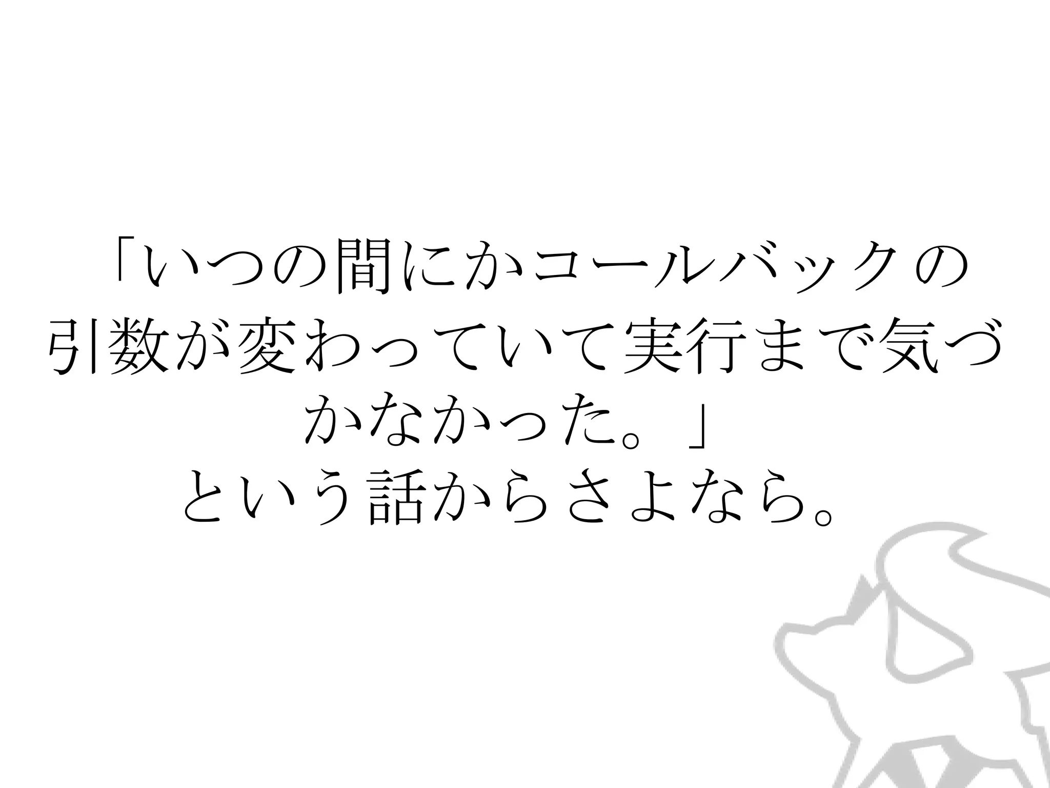 「いつの間にかコールバックの
引数が変わっていて実行まで気づ
かなかった。」
という話からさよなら。

 