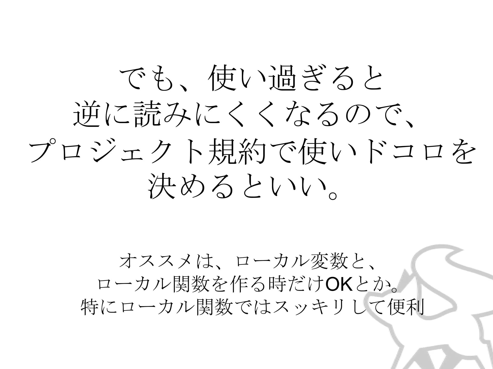 でも、使い過ぎると
逆に読みにくくなるので、
プロジェクト規約で使いドコロを
決めるといい。
オススメは、ローカル変数と、
ローカル関数を作る時だけOKとか。
特にローカル関数ではスッキリして便利

 