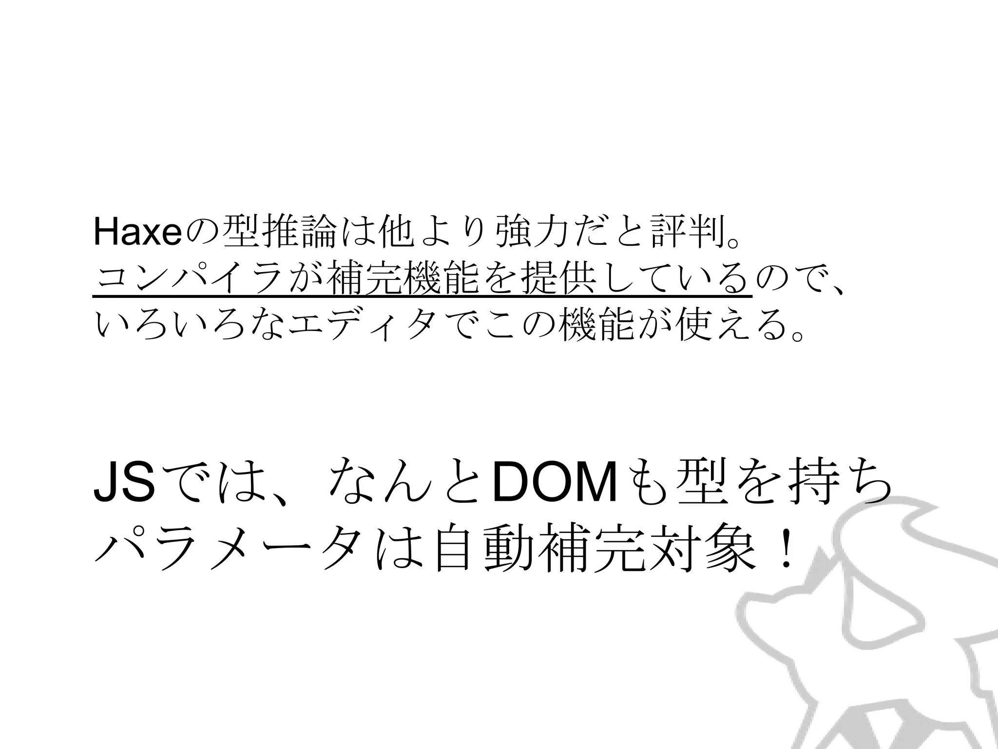 Haxeの型推論は他より強力だと評判。
コンパイラが補完機能を提供しているので、
いろいろなエディタでこの機能が使える。

JSでは、なんとDOMも型を持ち
パラメータは自動補完対象！

 
