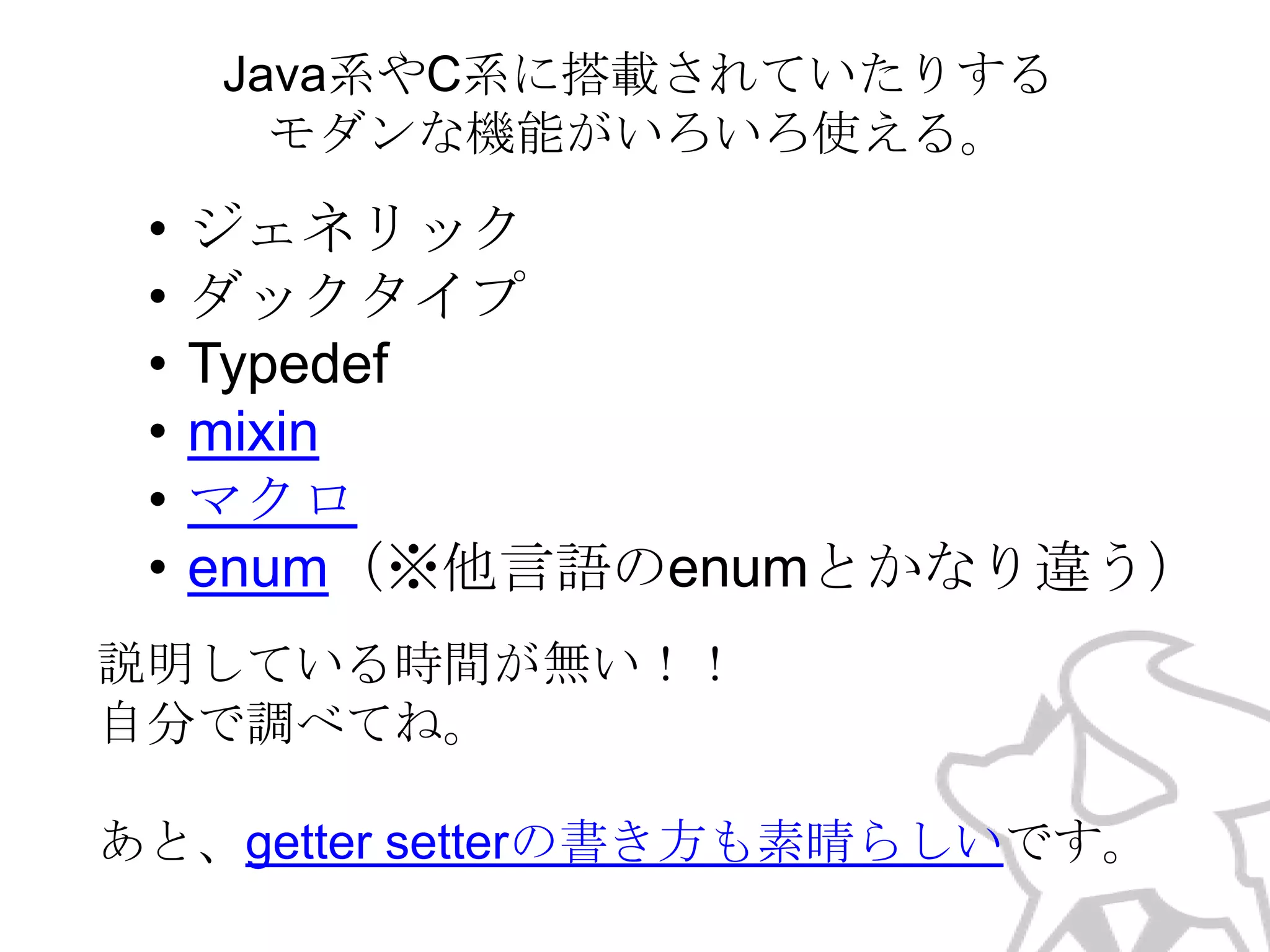 Java系やC系に搭載されていたりする
モダンな機能がいろいろ使える。

•
•
•
•
•
•

ジェネリック
ダックタイプ
Typedef
mixin
マクロ
enum（※他言語のenumとかなり違う）

説明している時間が無い！！
自分で調べてね。

あと、getter setterの書き方も素晴らしいです。

 