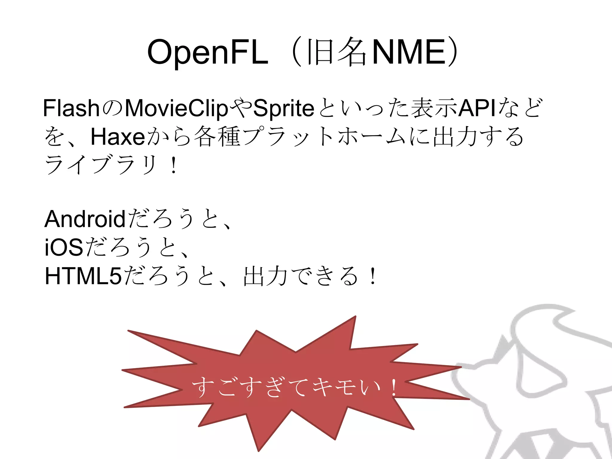 OpenFL（旧名NME）
FlashのMovieClipやSpriteといった表示APIなど
を、Haxeから各種プラットホームに出力する
ライブラリ！
Androidだろうと、
iOSだろうと、
HTML5だろうと、出力できる！

すごすぎてキモい！

 