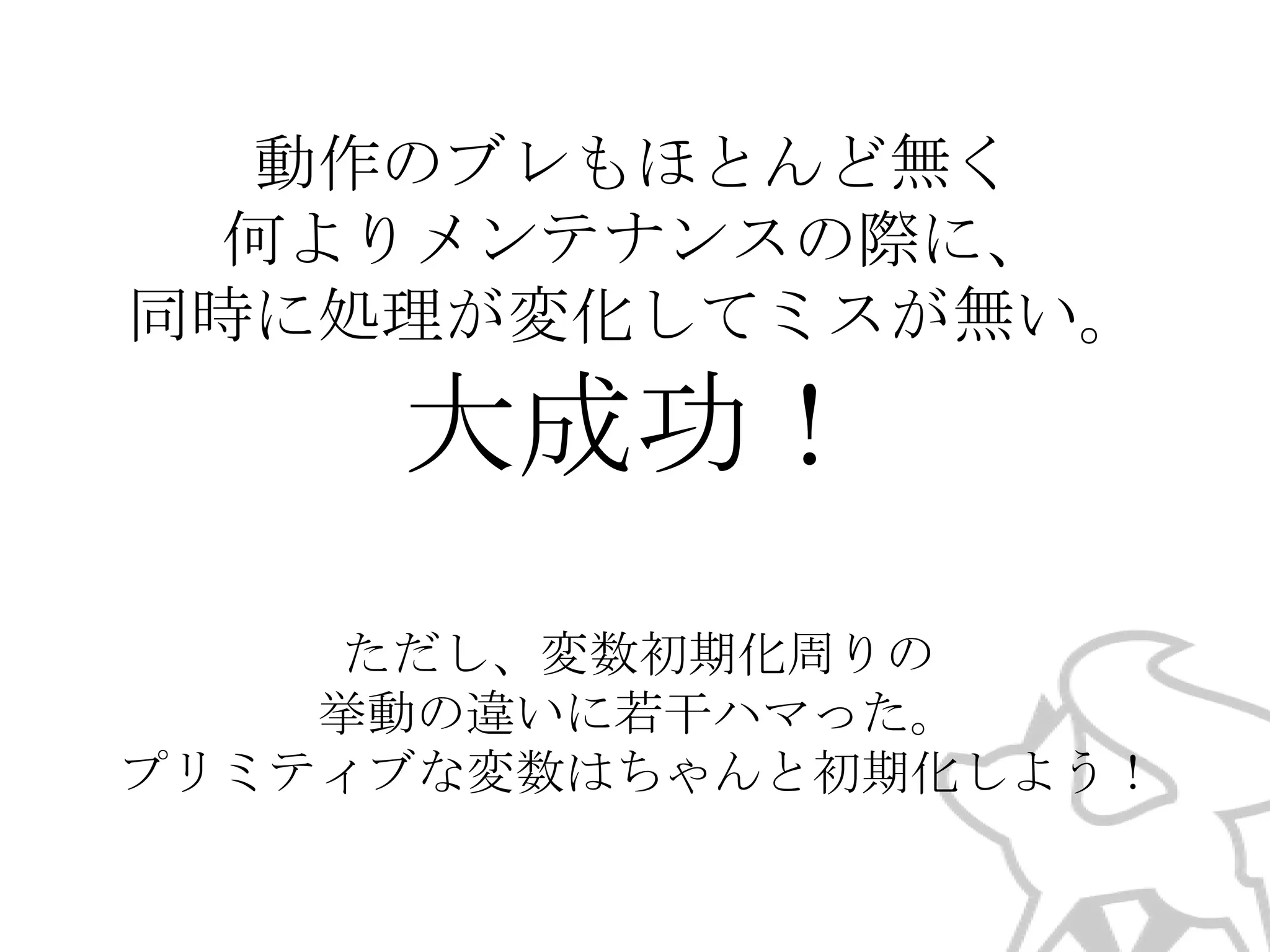 動作のブレもほとんど無く
何よりメンテナンスの際に、
同時に処理が変化してミスが無い。

大成功！
ただし、変数初期化周りの
挙動の違いに若干ハマった。
プリミティブな変数はちゃんと初期化しよう！

 