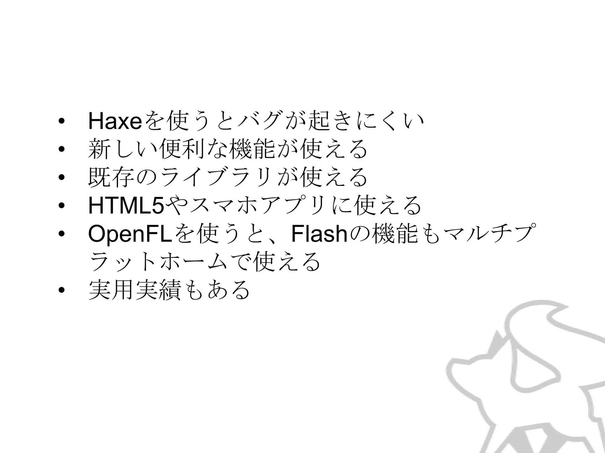 •
•
•
•
•

Haxeを使うとバグが起きにくい
新しい便利な機能が使える
既存のライブラリが使える
HTML5やスマホアプリに使える
OpenFLを使うと、Flashの機能もマルチプ
ラットホームで使える
• 実用実績もある

 