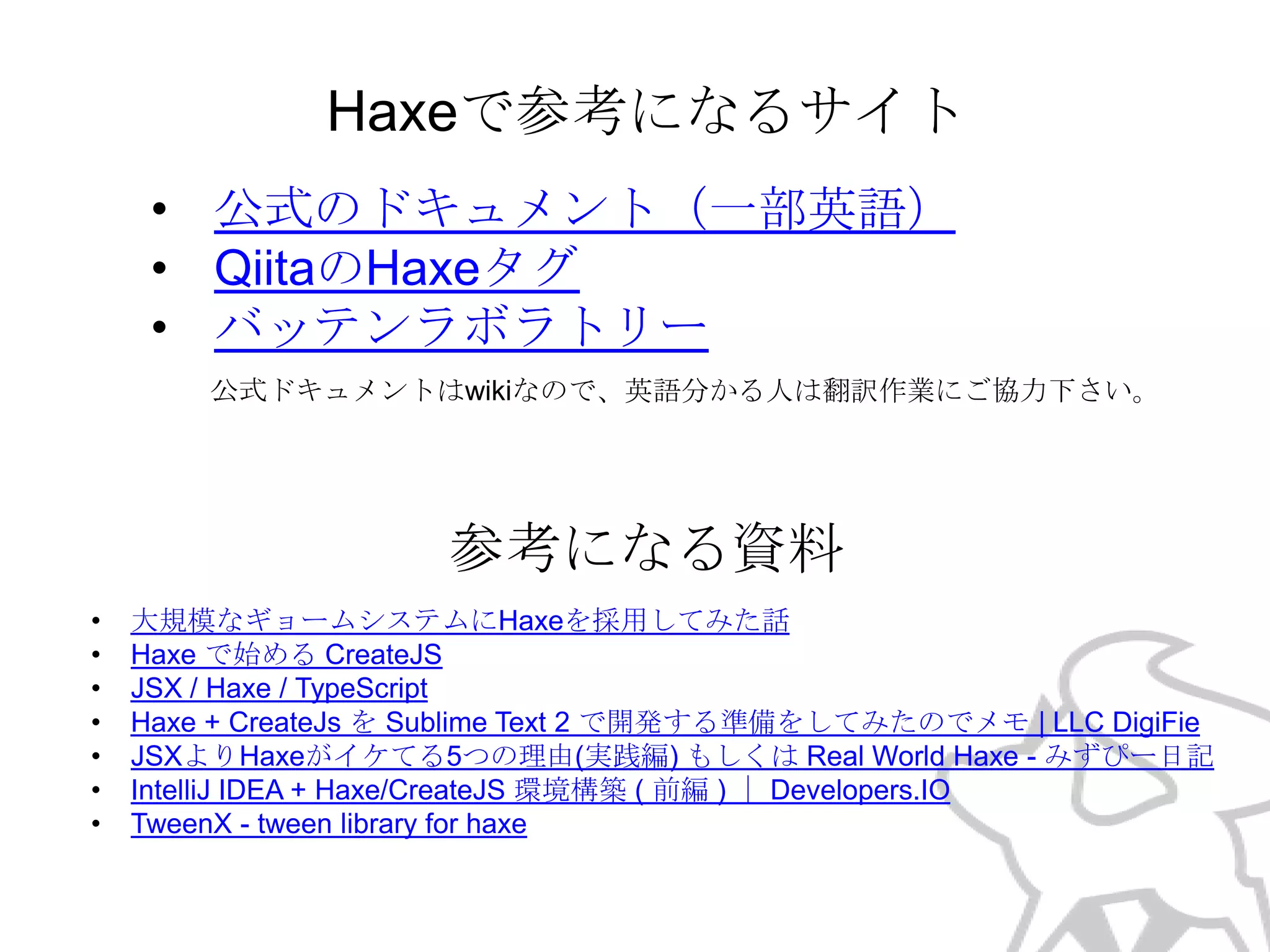 Haxeで参考になるサイト
• 公式のドキュメント（一部英語）
• QiitaのHaxeタグ
• バッテンラボラトリー
公式ドキュメントはwikiなので、英語分かる人は翻訳作業にご協力下さい。

参考になる資料
•
•
•
•
•
•
•

大規模なギョームシステムにHaxeを採用してみた話
Haxe で始める CreateJS
JSX / Haxe / TypeScript
Haxe + CreateJs を Sublime Text 2 で開発する準備をしてみたのでメモ | LLC DigiFie
JSXよりHaxeがイケてる5つの理由(実践編) もしくは Real World Haxe - みずぴー日記
IntelliJ IDEA + Haxe/CreateJS 環境構築 ( 前編 ) ｜ Developers.IO
TweenX - tween library for haxe

 
