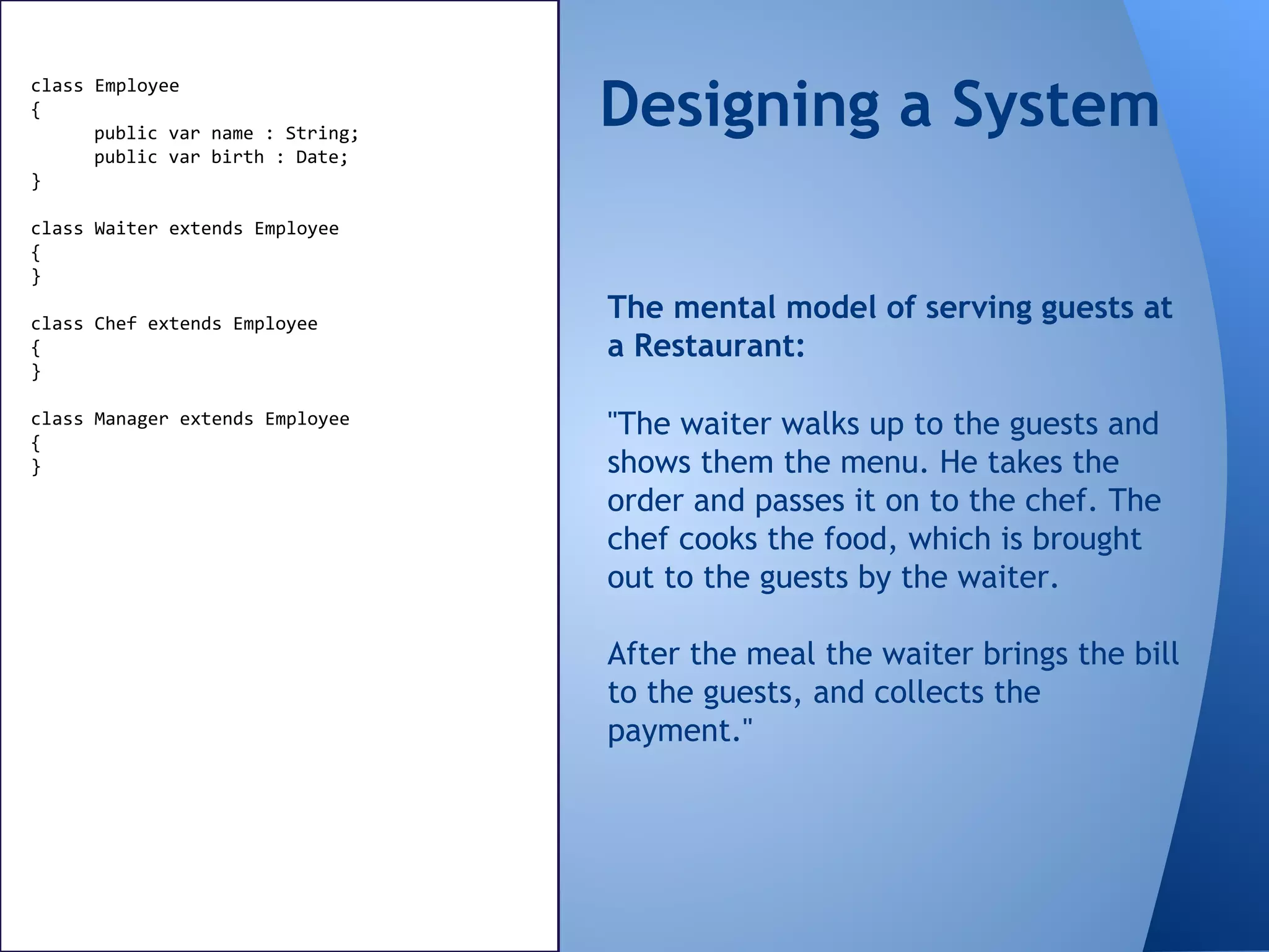 class Employee
{
public var name : String;
public var birth : Date;
}
class Waiter extends Employee
{
}
class Chef extends Employee
{
}
class Manager extends Employee
{
}
"The waiter walks up to the guests and
shows them the menu. He takes the
order and passes it on to the chef. The
chef cooks the food, which is brought
out to the guests by the waiter.
After the meal the waiter brings the bill
to the guests, and collects the
payment."
The mental model of serving guests at
a Restaurant:
Designing a System
 