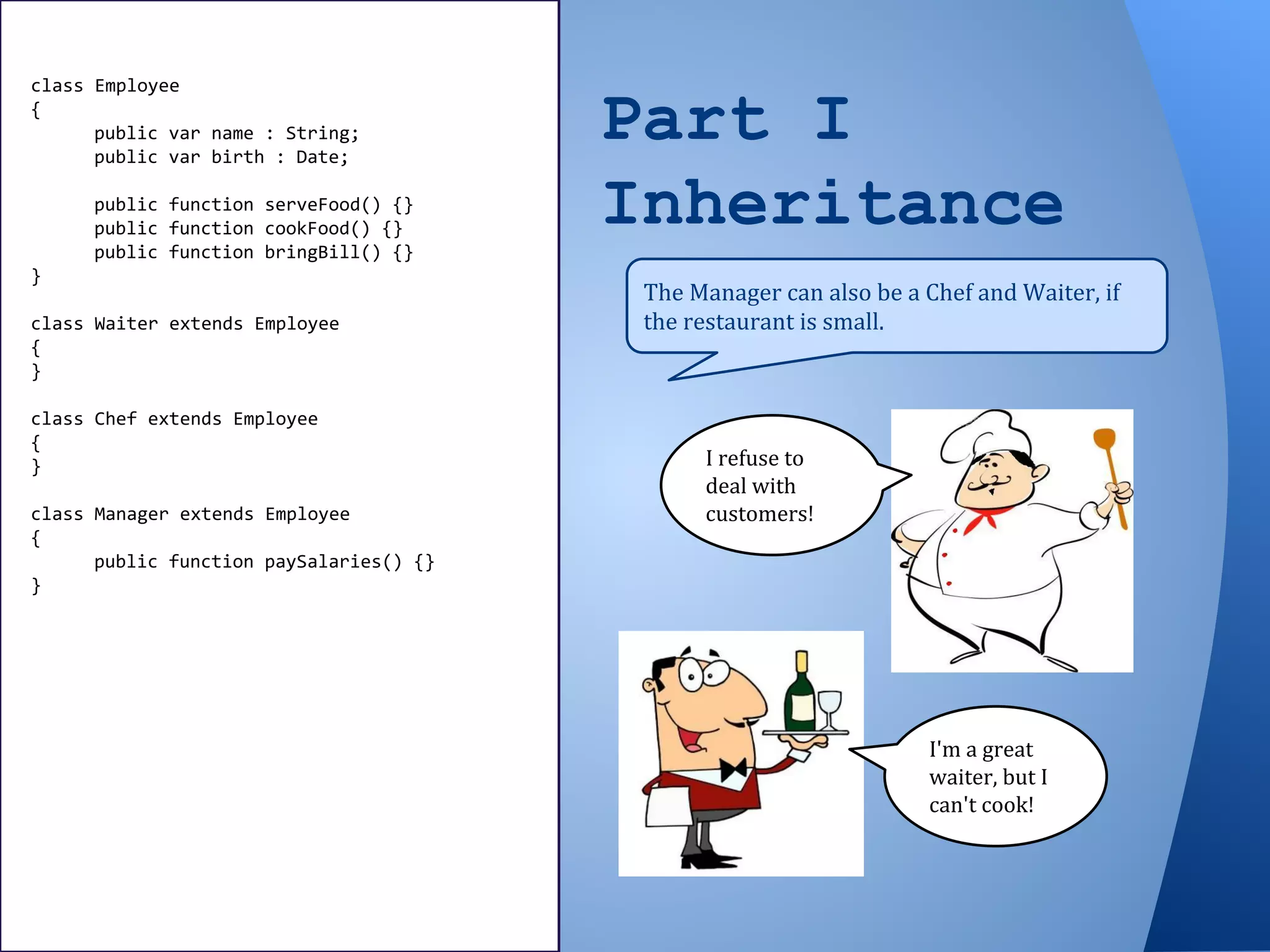 Part I
Inheritance
The Manager can also be a Chef and Waiter, if
the restaurant is small.
class Employee
{
public var name : String;
public var birth : Date;
public function serveFood() {}
public function cookFood() {}
public function bringBill() {}
}
class Waiter extends Employee
{
}
class Chef extends Employee
{
}
class Manager extends Employee
{
public function paySalaries() {}
}
I refuse to
deal with
customers!
I'm a great
waiter, but I
can't cook!
 