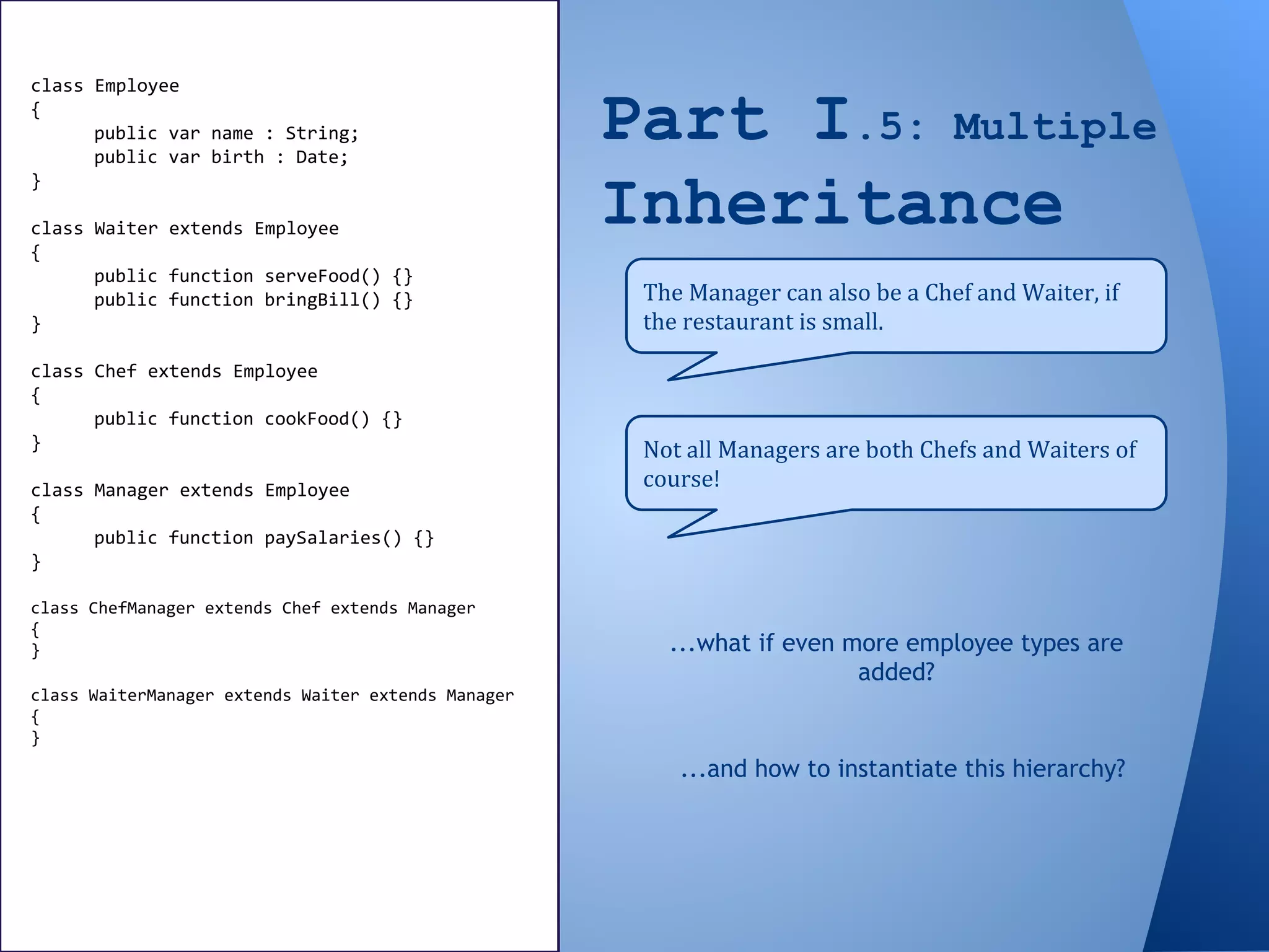 Part I.5: Multiple
Inheritance
The Manager can also be a Chef and Waiter, if
the restaurant is small.
class Employee
{
public var name : String;
public var birth : Date;
}
class Waiter extends Employee
{
public function serveFood() {}
public function bringBill() {}
}
class Chef extends Employee
{
public function cookFood() {}
}
class Manager extends Employee
{
public function paySalaries() {}
}
class ChefManager extends Chef extends Manager
{
}
class WaiterManager extends Waiter extends Manager
{
}
Not all Managers are both Chefs and Waiters of
course!
...what if even more employee types are
added?
...and how to instantiate this hierarchy?
 