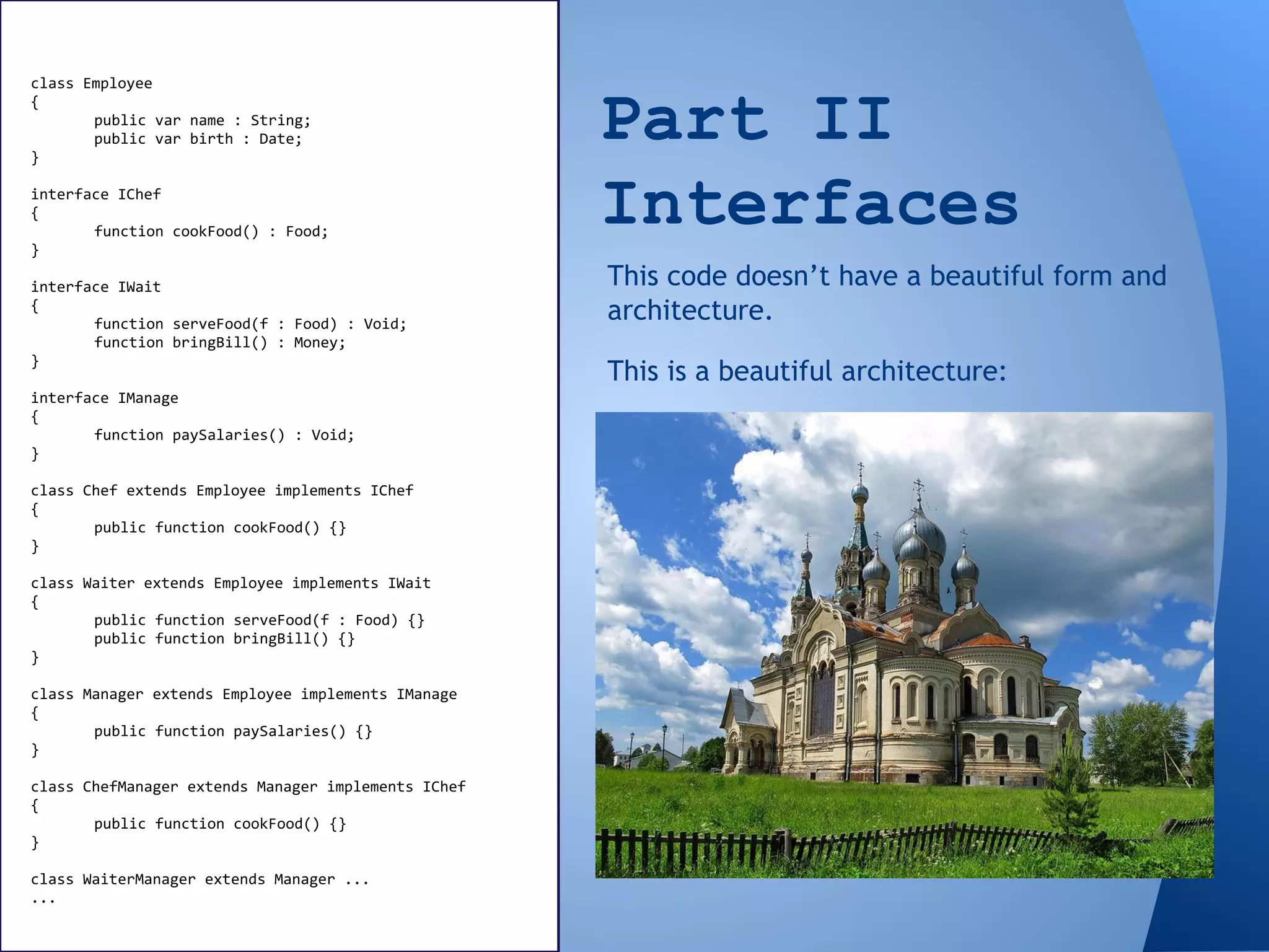 Part II
Interfaces
class Employee
{
public var name : String;
public var birth : Date;
}
interface IChef
{
function cookFood() : Food;
}
interface IWait
{
function serveFood(f : Food) : Void;
function bringBill() : Money;
}
interface IManage
{
function paySalaries() : Void;
}
class Chef extends Employee implements IChef
{
public function cookFood() {}
}
class Waiter extends Employee implements IWait
{
public function serveFood(f : Food) {}
public function bringBill() {}
}
class Manager extends Employee implements IManage
{
public function paySalaries() {}
}
class ChefManager extends Manager implements IChef
{
public function cookFood() {}
}
class WaiterManager extends Manager ...
...
This is a beautiful architecture:
This code doesn’t have a beautiful form and
architecture.
 