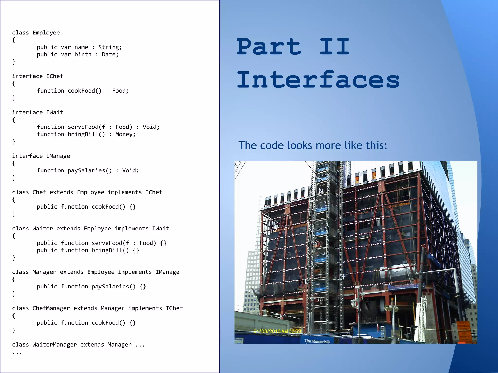 Part II
Interfaces
class Employee
{
public var name : String;
public var birth : Date;
}
interface IChef
{
function cookFood() : Food;
}
interface IWait
{
function serveFood(f : Food) : Void;
function bringBill() : Money;
}
interface IManage
{
function paySalaries() : Void;
}
class Chef extends Employee implements IChef
{
public function cookFood() {}
}
class Waiter extends Employee implements IWait
{
public function serveFood(f : Food) {}
public function bringBill() {}
}
class Manager extends Employee implements IManage
{
public function paySalaries() {}
}
class ChefManager extends Manager implements IChef
{
public function cookFood() {}
}
class WaiterManager extends Manager ...
...
The code looks more like this:
 