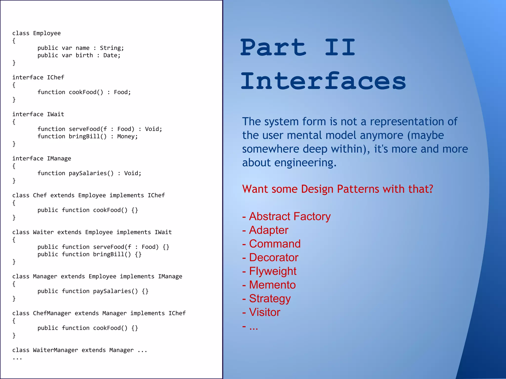 Part II
Interfaces
The system form is not a representation of
the user mental model anymore (maybe
somewhere deep within), it's more and more
about engineering.
Want some Design Patterns with that?
- Abstract Factory
- Adapter
- Command
- Decorator
- Flyweight
- Memento
- Strategy
- Visitor
- ...
class Employee
{
public var name : String;
public var birth : Date;
}
interface IChef
{
function cookFood() : Food;
}
interface IWait
{
function serveFood(f : Food) : Void;
function bringBill() : Money;
}
interface IManage
{
function paySalaries() : Void;
}
class Chef extends Employee implements IChef
{
public function cookFood() {}
}
class Waiter extends Employee implements IWait
{
public function serveFood(f : Food) {}
public function bringBill() {}
}
class Manager extends Employee implements IManage
{
public function paySalaries() {}
}
class ChefManager extends Manager implements IChef
{
public function cookFood() {}
}
class WaiterManager extends Manager ...
...
 