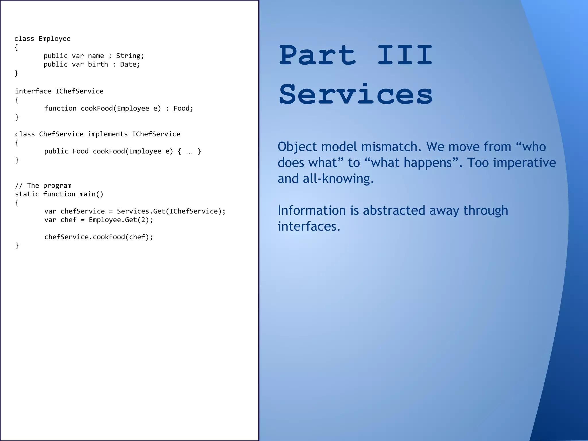 Part III
Services
class Employee
{
public var name : String;
public var birth : Date;
}
interface IChefService
{
function cookFood(Employee e) : Food;
}
class ChefService implements IChefService
{
public Food cookFood(Employee e) { … }
}
// The program
static function main()
{
var chefService = Services.Get(IChefService);
var chef = Employee.Get(2);
chefService.cookFood(chef);
}
Object model mismatch. We move from “who
does what” to “what happens”. Too imperative
and all-knowing.
Information is abstracted away through
interfaces.
 