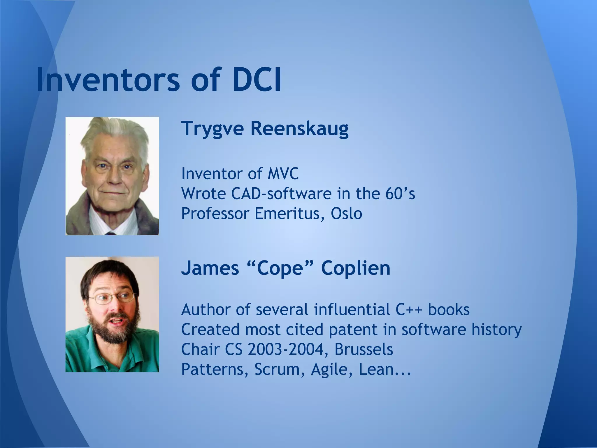 Inventors of DCI
Trygve Reenskaug
Inventor of MVC
Wrote CAD-software in the 60’s
Professor Emeritus, Oslo
James “Cope” Coplien
Author of several influential C++ books
Created most cited patent in software history
Chair CS 2003-2004, Brussels
Patterns, Scrum, Agile, Lean...
 