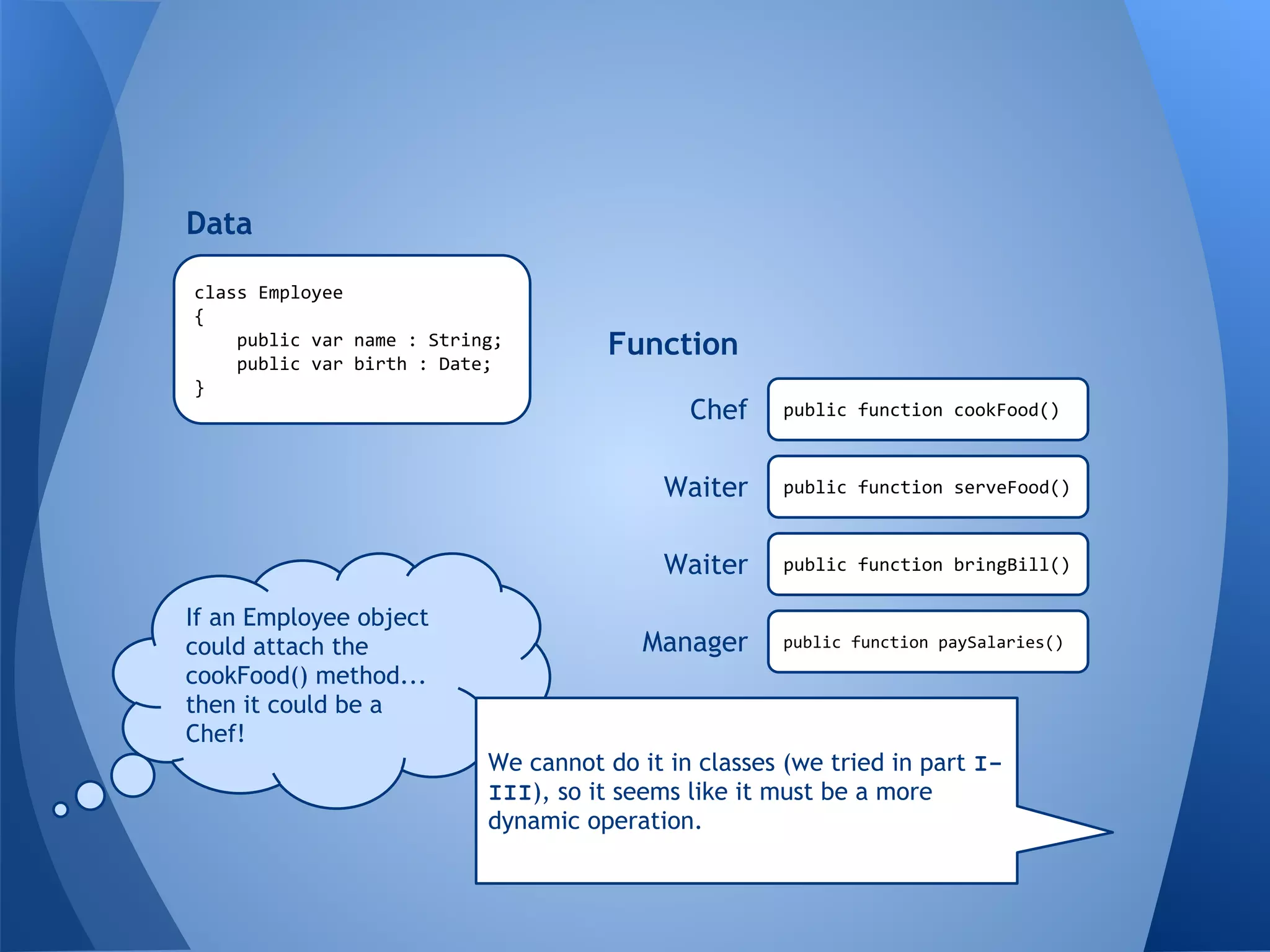 class Employee
{
public var name : String;
public var birth : Date;
}
Data
Function
public function cookFood()
public function serveFood()
public function bringBill()
public function paySalaries()
Waiter
Waiter
Manager
Chef
If an Employee object
could attach the
cookFood() method...
then it could be a
Chef!
We cannot do it in classes (we tried in part I-
III), so it seems like it must be a more
dynamic operation.
 