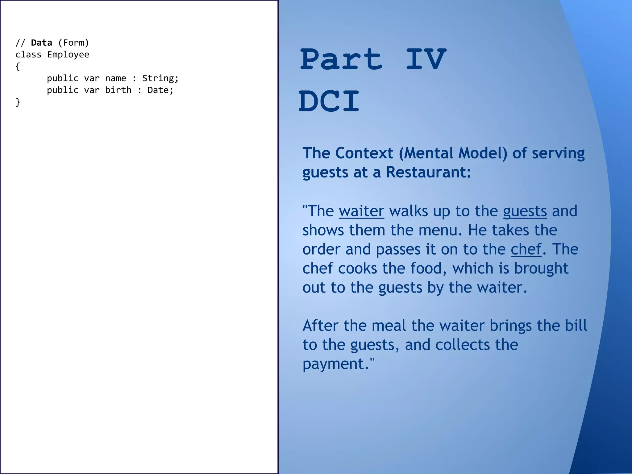 Part IV
DCI
// Data (Form)
class Employee
{
public var name : String;
public var birth : Date;
}
"The waiter walks up to the guests and
shows them the menu. He takes the
order and passes it on to the chef. The
chef cooks the food, which is brought
out to the guests by the waiter.
After the meal the waiter brings the bill
to the guests, and collects the
payment."
The Context (Mental Model) of serving
guests at a Restaurant:
 