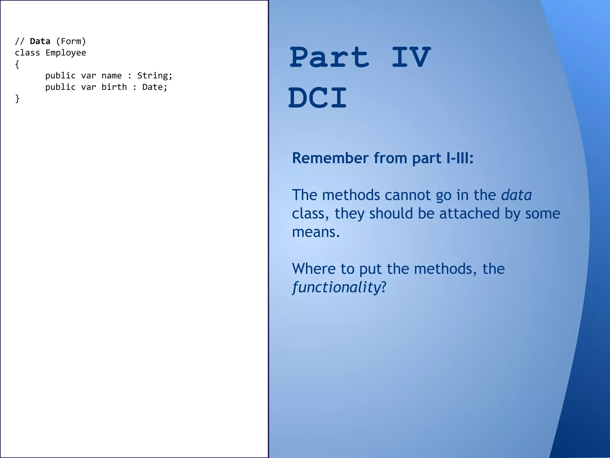 Part IV
DCI
// Data (Form)
class Employee
{
public var name : String;
public var birth : Date;
}
Remember from part I-III:
The methods cannot go in the data
class, they should be attached by some
means.
Where to put the methods, the
functionality?
 