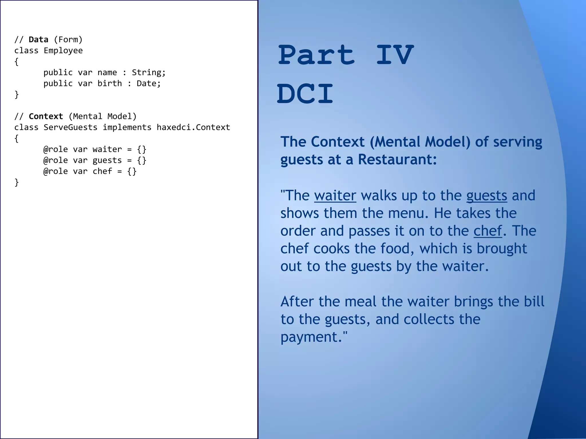 Part IV
DCI
// Data (Form)
class Employee
{
public var name : String;
public var birth : Date;
}
// Context (Mental Model)
class ServeGuests implements haxedci.Context
{
@role var waiter = {}
@role var guests = {}
@role var chef = {}
}
"The waiter walks up to the guests and
shows them the menu. He takes the
order and passes it on to the chef. The
chef cooks the food, which is brought
out to the guests by the waiter.
After the meal the waiter brings the bill
to the guests, and collects the
payment."
The Context (Mental Model) of serving
guests at a Restaurant:
 