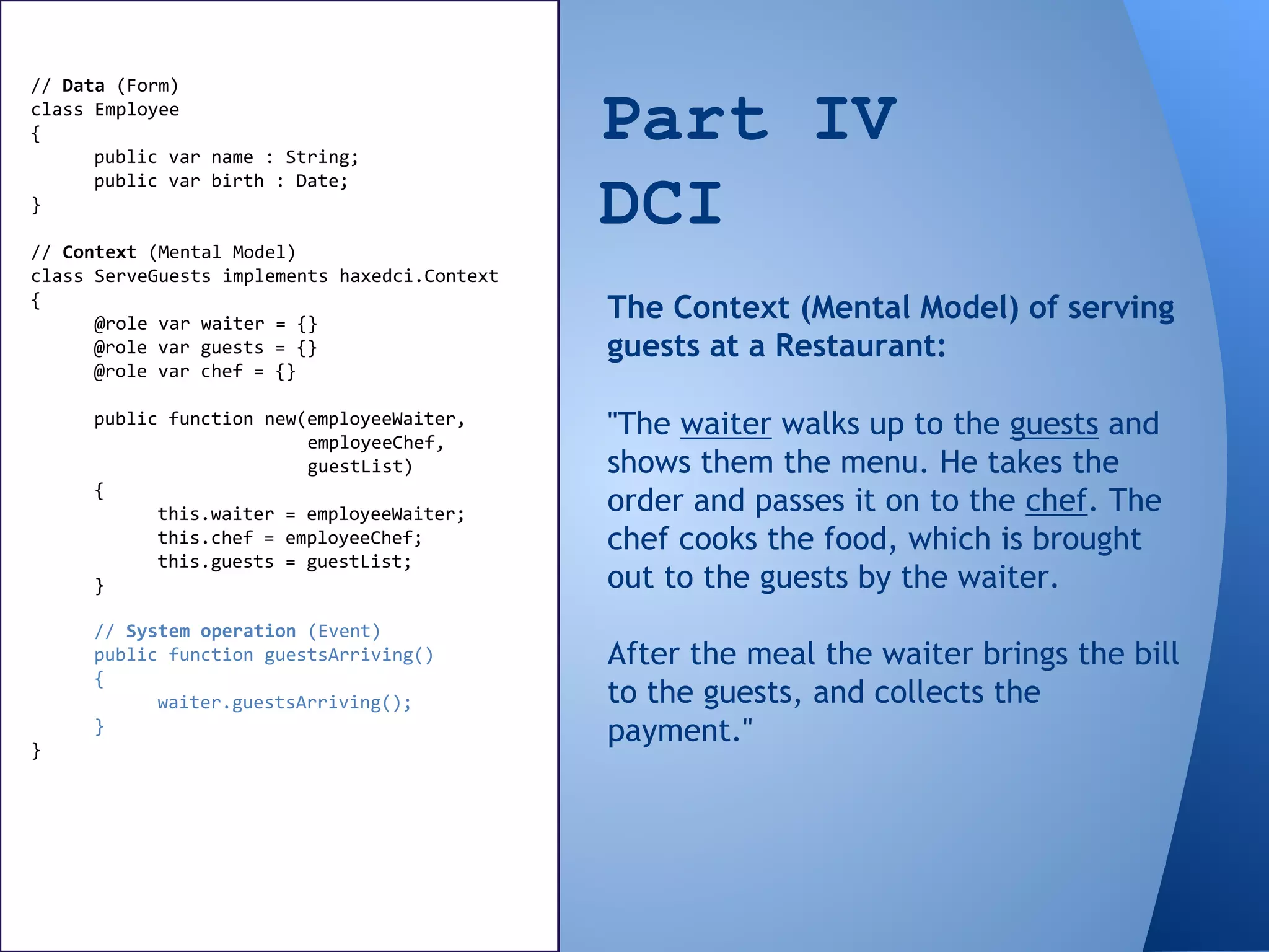 Part IV
DCI
// Data (Form)
class Employee
{
public var name : String;
public var birth : Date;
}
// Context (Mental Model)
class ServeGuests implements haxedci.Context
{
@role var waiter = {}
@role var guests = {}
@role var chef = {}
public function new(employeeWaiter,
employeeChef,
guestList)
{
this.waiter = employeeWaiter;
this.chef = employeeChef;
this.guests = guestList;
}
"The waiter walks up to the guests and
shows them the menu. He takes the
order and passes it on to the chef. The
chef cooks the food, which is brought
out to the guests by the waiter.
After the meal the waiter brings the bill
to the guests, and collects the
payment."
The Context (Mental Model) of serving
guests at a Restaurant:
// System operation (Event)
public function guestsArriving()
{
waiter.guestsArriving();
}
}
 