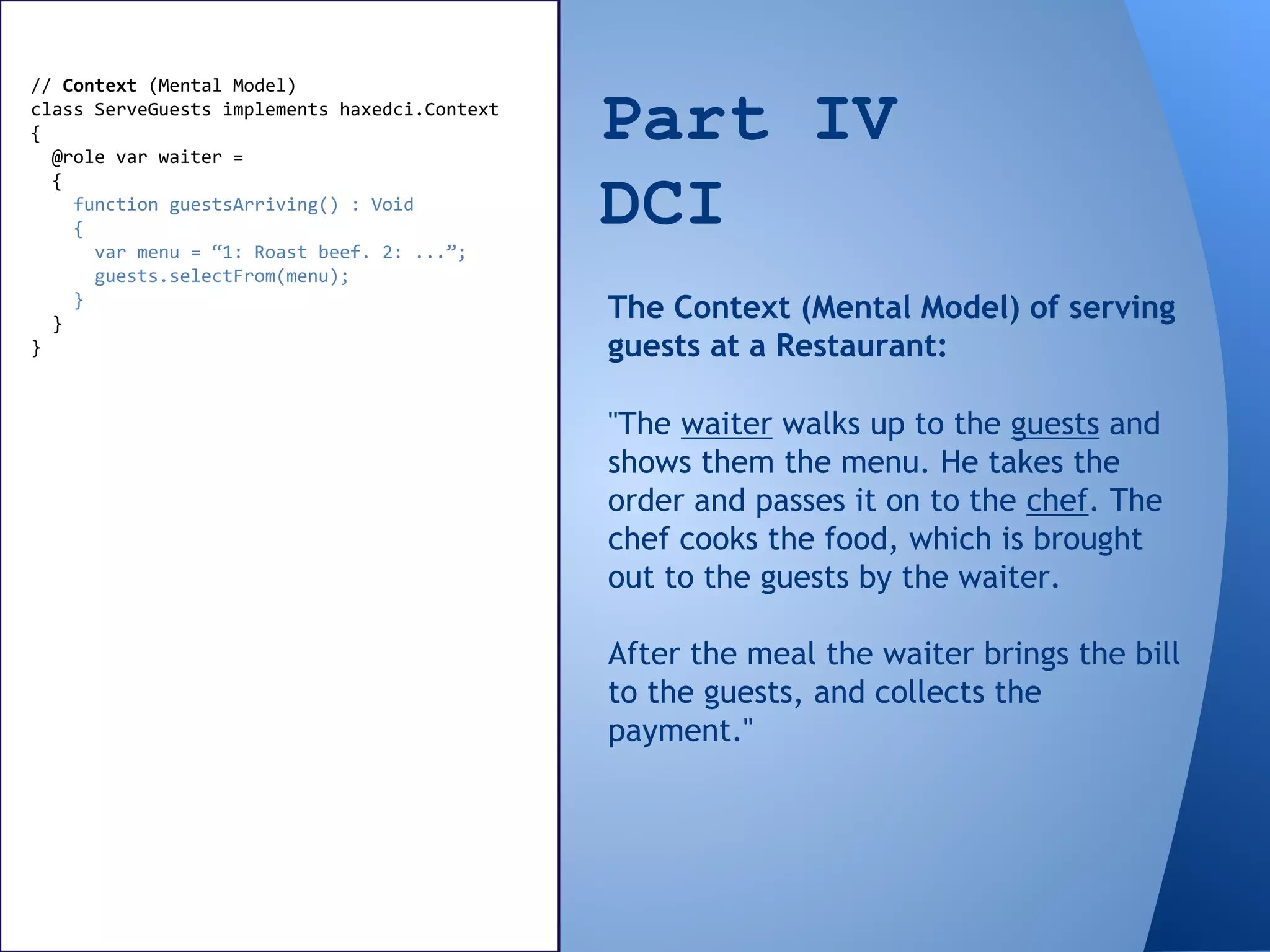 Part IV
DCI
// Context (Mental Model)
class ServeGuests implements haxedci.Context
{
@role var waiter =
{
function guestsArriving() : Void
{
var menu = “1: Roast beef. 2: ...”;
guests.selectFrom(menu);
}
}
}
"The waiter walks up to the guests and
shows them the menu. He takes the
order and passes it on to the chef. The
chef cooks the food, which is brought
out to the guests by the waiter.
After the meal the waiter brings the bill
to the guests, and collects the
payment."
The Context (Mental Model) of serving
guests at a Restaurant:
 