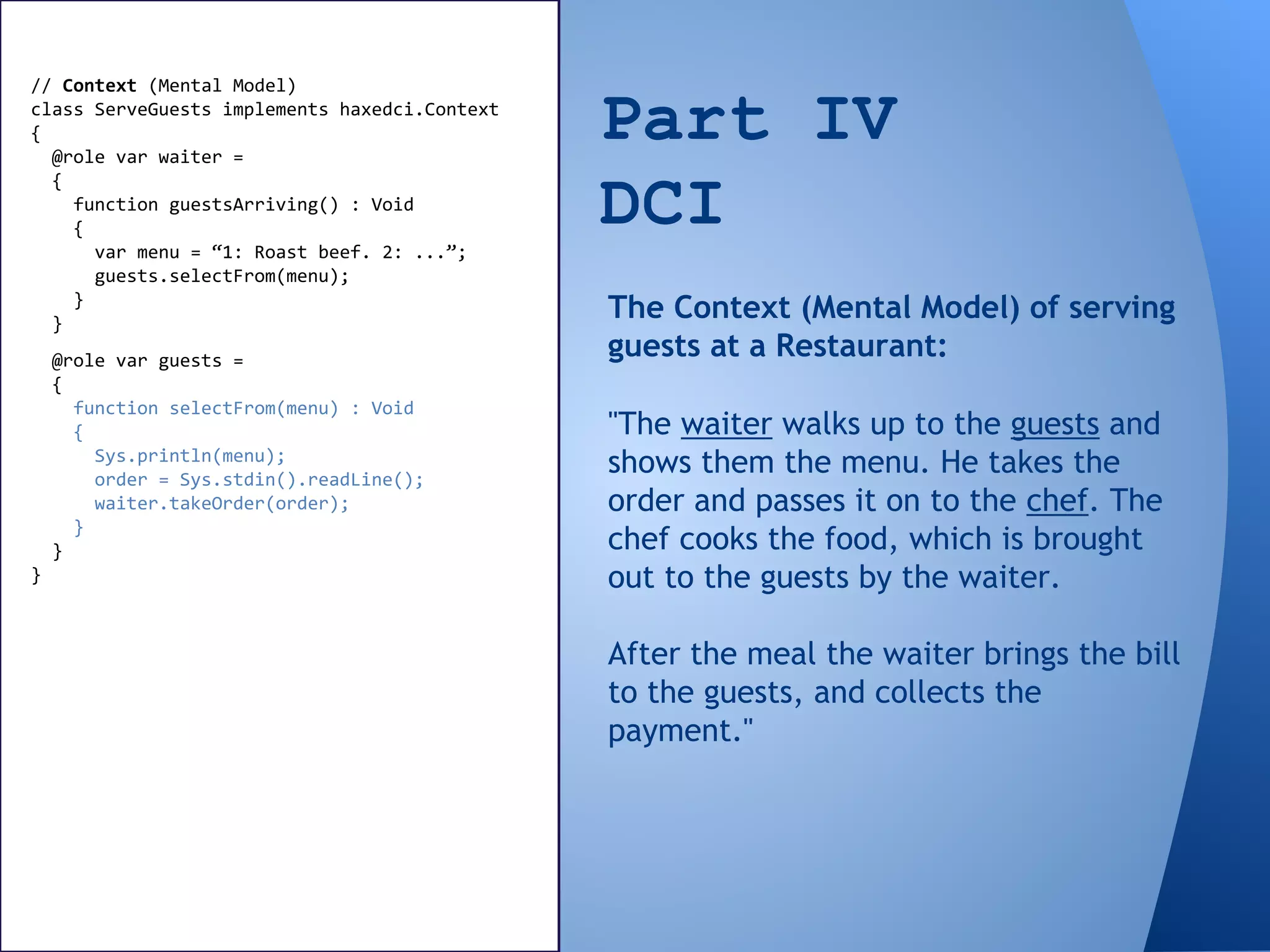 Part IV
DCI
// Context (Mental Model)
class ServeGuests implements haxedci.Context
{
@role var waiter =
{
function guestsArriving() : Void
{
var menu = “1: Roast beef. 2: ...”;
guests.selectFrom(menu);
}
}
"The waiter walks up to the guests and
shows them the menu. He takes the
order and passes it on to the chef. The
chef cooks the food, which is brought
out to the guests by the waiter.
After the meal the waiter brings the bill
to the guests, and collects the
payment."
The Context (Mental Model) of serving
guests at a Restaurant:@role var guests =
{
function selectFrom(menu) : Void
{
Sys.println(menu);
order = Sys.stdin().readLine();
waiter.takeOrder(order);
}
}
}
 