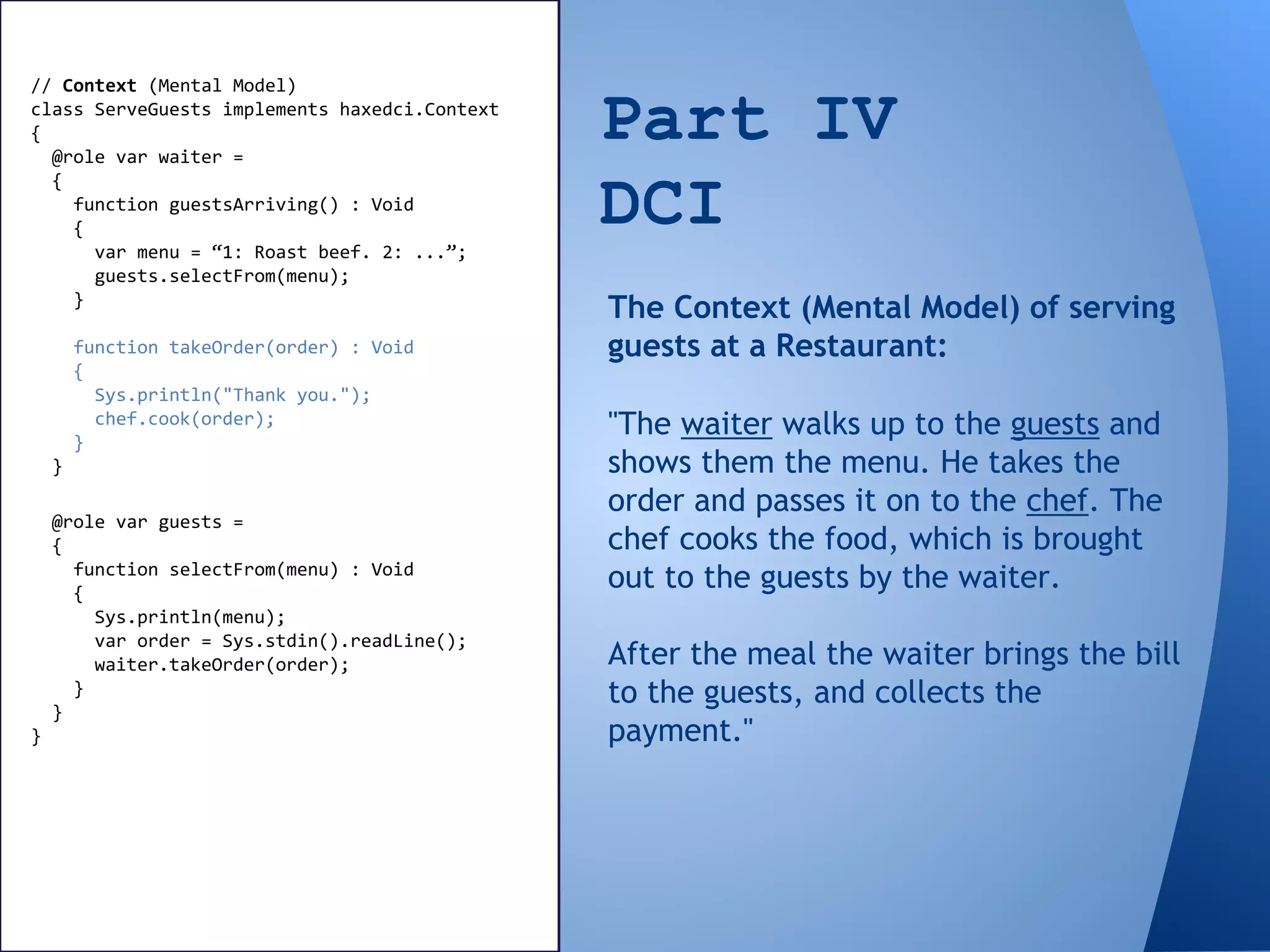 Part IV
DCI
// Context (Mental Model)
class ServeGuests implements haxedci.Context
{
@role var waiter =
{
function guestsArriving() : Void
{
var menu = “1: Roast beef. 2: ...”;
guests.selectFrom(menu);
}
function takeOrder(order) : Void
{
Sys.println("Thank you.");
chef.cook(order);
}
}
"The waiter walks up to the guests and
shows them the menu. He takes the
order and passes it on to the chef. The
chef cooks the food, which is brought
out to the guests by the waiter.
After the meal the waiter brings the bill
to the guests, and collects the
payment."
The Context (Mental Model) of serving
guests at a Restaurant:
@role var guests =
{
function selectFrom(menu) : Void
{
Sys.println(menu);
var order = Sys.stdin().readLine();
waiter.takeOrder(order);
}
}
}
 