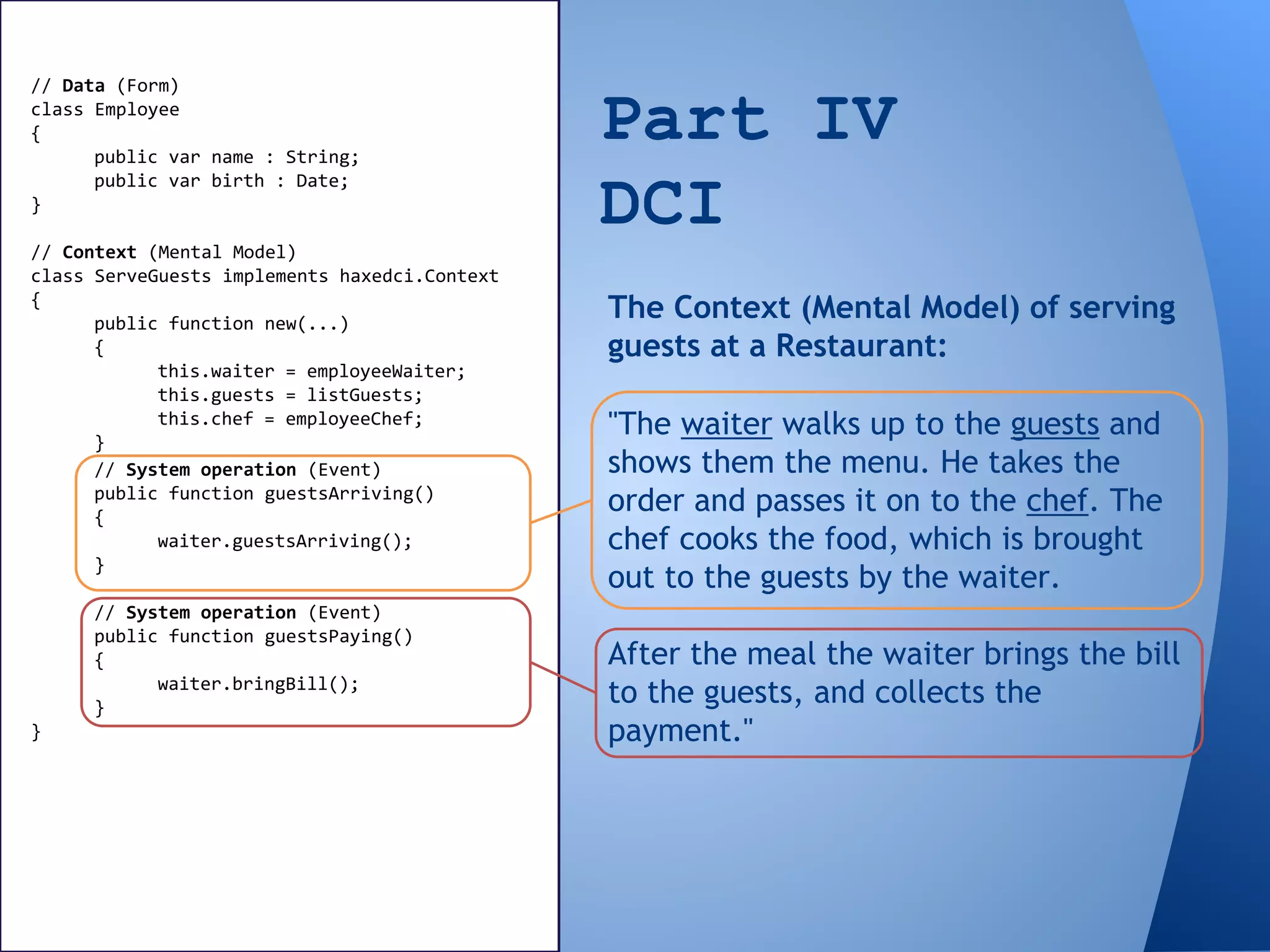 Part IV
DCI
// Data (Form)
class Employee
{
public var name : String;
public var birth : Date;
}
// Context (Mental Model)
class ServeGuests implements haxedci.Context
{
public function new(...)
{
this.waiter = employeeWaiter;
this.guests = listGuests;
this.chef = employeeChef;
}
"The waiter walks up to the guests and
shows them the menu. He takes the
order and passes it on to the chef. The
chef cooks the food, which is brought
out to the guests by the waiter.
After the meal the waiter brings the bill
to the guests, and collects the
payment."
The Context (Mental Model) of serving
guests at a Restaurant:
// System operation (Event)
public function guestsArriving()
{
waiter.guestsArriving();
}
// System operation (Event)
public function guestsPaying()
{
waiter.bringBill();
}
}
 