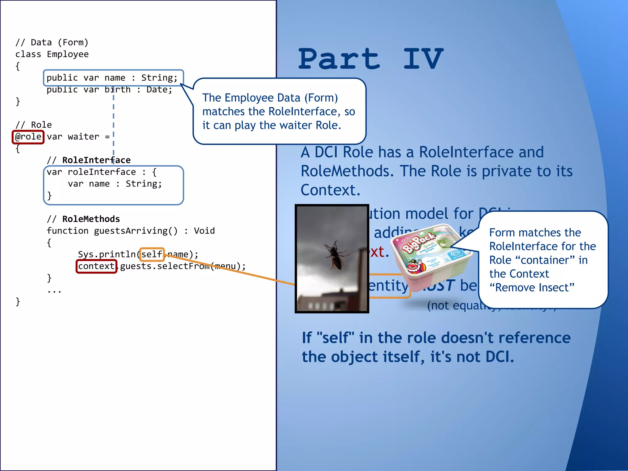 If "self" in the role doesn't reference
the object itself, it's not DCI.
// Data (Form)
class Employee
{
public var name : String;
public var birth : Date;
}
// Role
@role var waiter =
{
// RoleInterface
var roleInterface : {
var name : String;
}
// RoleMethods
function guestsArriving() : Void
{
Sys.println(self.name);
context.guests.selectFrom(menu);
}
...
}
Part IV
DCI
A DCI Role has a RoleInterface and
RoleMethods. The Role is private to its
Context.
The execution model for DCI is
different, adding new keywords: role
and context.
Object identity MUST be preserved!
(not equality, identity!)
The Employee Data (Form)
matches the RoleInterface, so
it can play the waiter Role.
Form matches the
RoleInterface for the
Role “container” in
the Context
“Remove Insect”
 