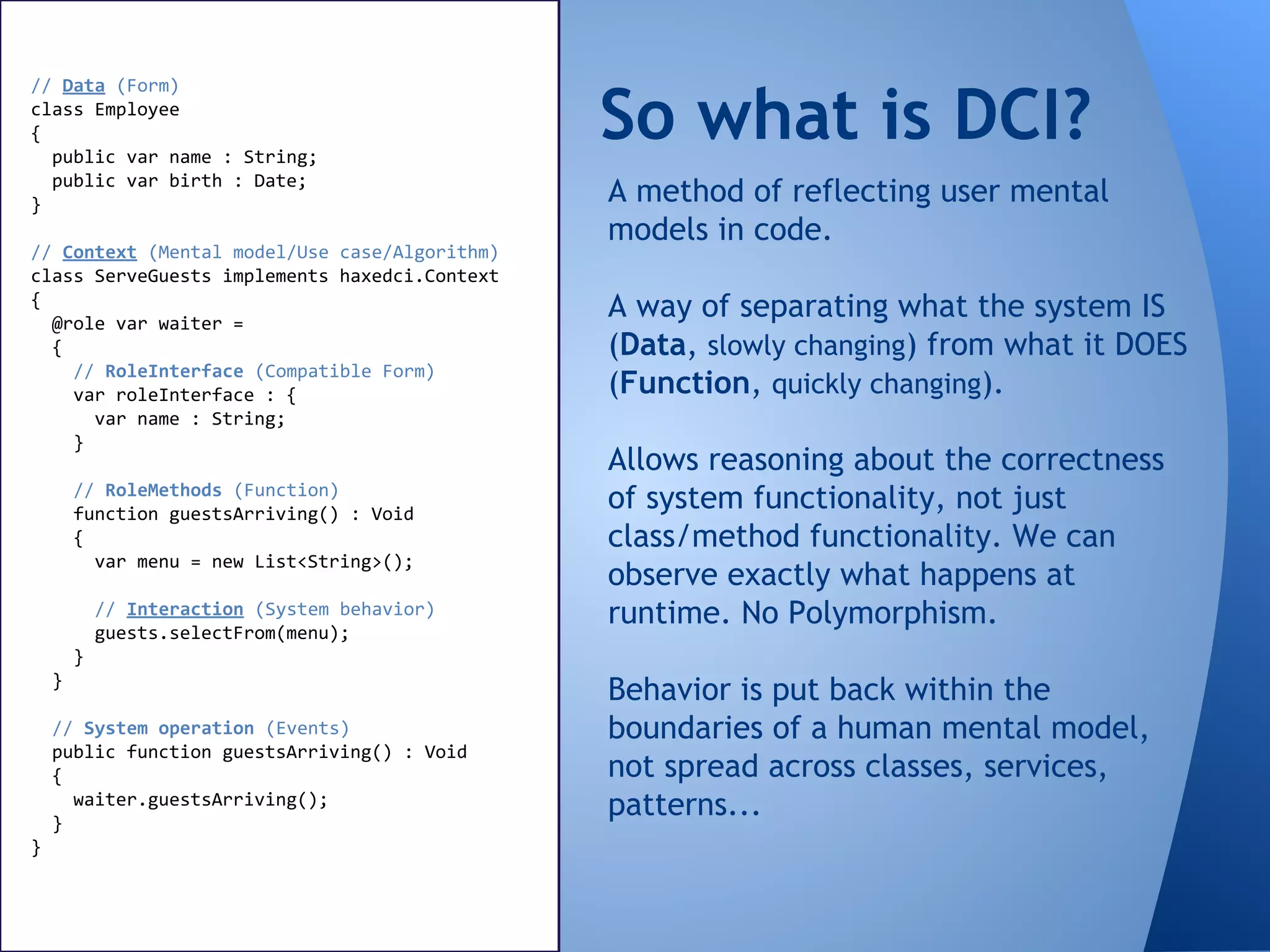 So what is DCI?
// Data (Form)
class Employee
{
public var name : String;
public var birth : Date;
}
// Context (Mental model/Use case/Algorithm)
class ServeGuests implements haxedci.Context
{
@role var waiter =
{
// RoleInterface (Compatible Form)
var roleInterface : {
var name : String;
}
// RoleMethods (Function)
function guestsArriving() : Void
{
var menu = new List<String>();
// Interaction (System behavior)
guests.selectFrom(menu);
}
}
// System operation (Events)
public function guestsArriving() : Void
{
waiter.guestsArriving();
}
}
A method of reflecting user mental
models in code.
A way of separating what the system IS
(Data, slowly changing) from what it DOES
(Function, quickly changing).
Allows reasoning about the correctness
of system functionality, not just
class/method functionality. We can
observe exactly what happens at
runtime. No Polymorphism.
Behavior is put back within the
boundaries of a human mental model,
not spread across classes, services,
patterns...
 