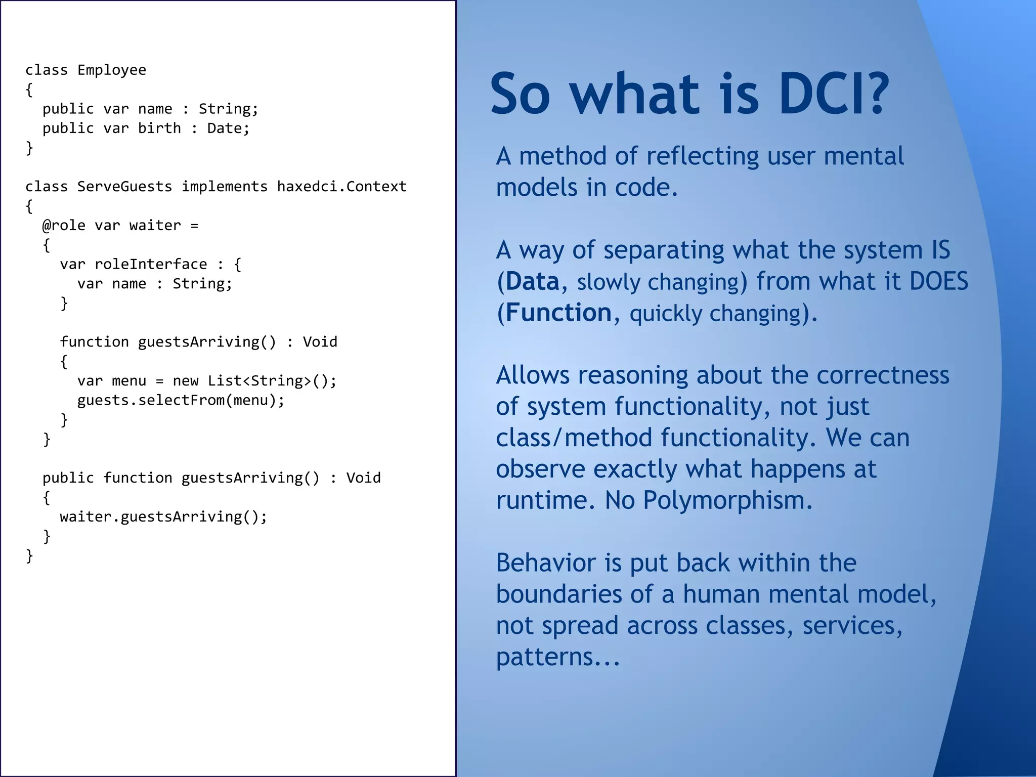 So what is DCI?
class Employee
{
public var name : String;
public var birth : Date;
}
class ServeGuests implements haxedci.Context
{
@role var waiter =
{
var roleInterface : {
var name : String;
}
function guestsArriving() : Void
{
var menu = new List<String>();
guests.selectFrom(menu);
}
}
public function guestsArriving() : Void
{
waiter.guestsArriving();
}
}
A method of reflecting user mental
models in code.
A way of separating what the system IS
(Data, slowly changing) from what it DOES
(Function, quickly changing).
Allows reasoning about the correctness
of system functionality, not just
class/method functionality. We can
observe exactly what happens at
runtime. No Polymorphism.
Behavior is put back within the
boundaries of a human mental model,
not spread across classes, services,
patterns...
 