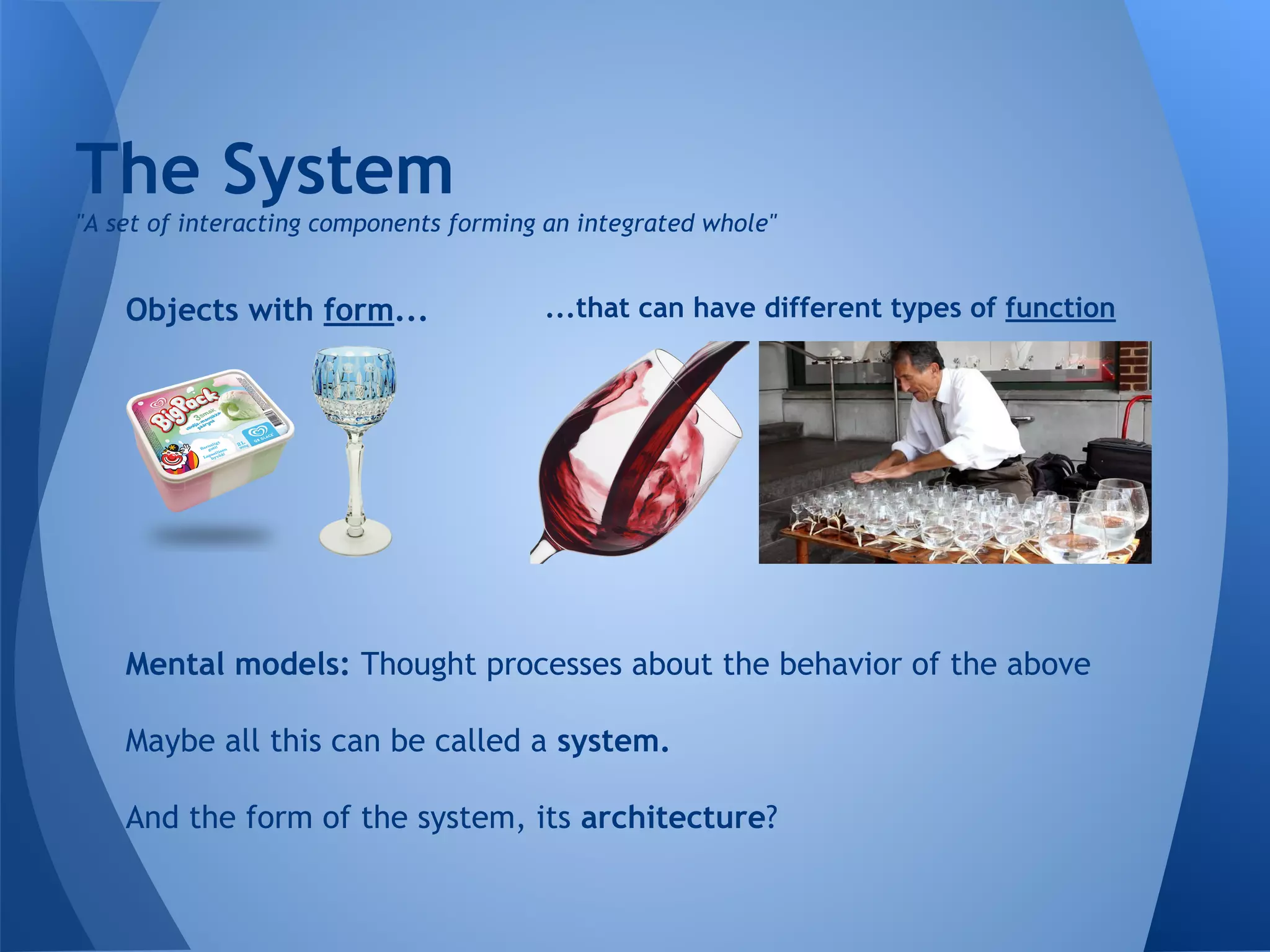 The System
Objects with form... ...that can have different types of function
Mental models: Thought processes about the behavior of the above
Maybe all this can be called a system.
And the form of the system, its architecture?
"A set of interacting components forming an integrated whole"
 