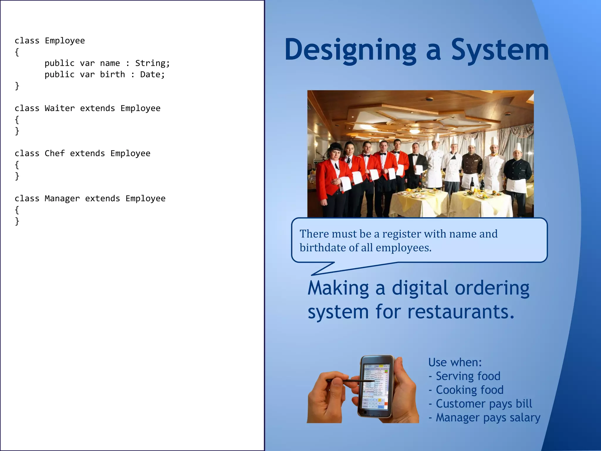 Making a digital ordering
system for restaurants.
Designing a System
There must be a register with name and
birthdate of all employees.
Use when:
- Serving food
- Cooking food
- Customer pays bill
- Manager pays salary
class Employee
{
public var name : String;
public var birth : Date;
}
class Waiter extends Employee
{
}
class Chef extends Employee
{
}
class Manager extends Employee
{
}
 