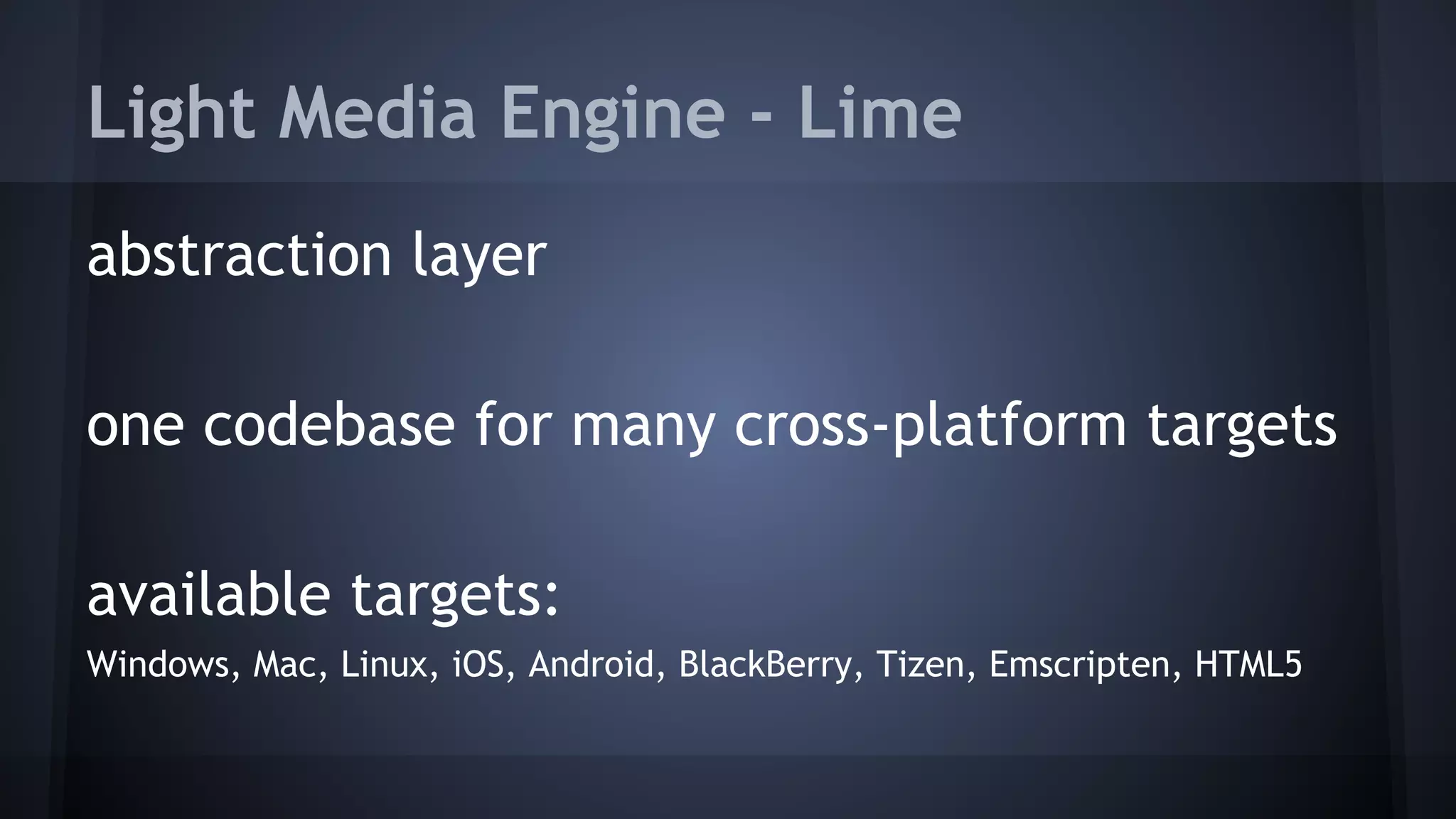 Light Media Engine - Lime 
abstraction layer 
one codebase for many cross-platform targets 
available targets: 
Windows, Mac, Linux, iOS, Android, BlackBerry, Tizen, Emscripten, HTML5 
 