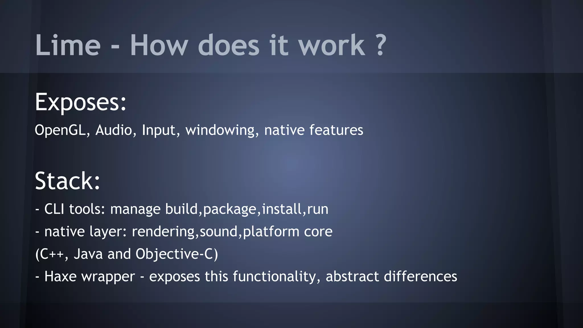 Lime - How does it work ? 
Exposes: 
OpenGL, Audio, Input, windowing, native features 
Stack: 
- CLI tools: manage build,package,install,run 
- native layer: rendering,sound,platform core 
(C++, Java and Objective-C) 
- Haxe wrapper - exposes this functionality, abstract differences 
 