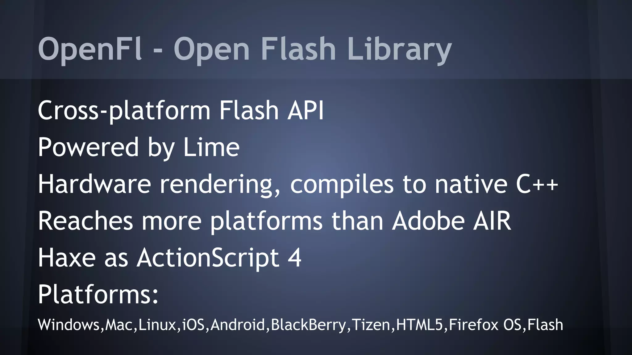 OpenFl - Open Flash Library 
Cross-platform Flash API 
Powered by Lime 
Hardware rendering, compiles to native C++ 
Reaches more platforms than Adobe AIR 
Haxe as ActionScript 4 
Platforms: 
Windows,Mac,Linux,iOS,Android,BlackBerry,Tizen,HTML5,Firefox OS,Flash 
 