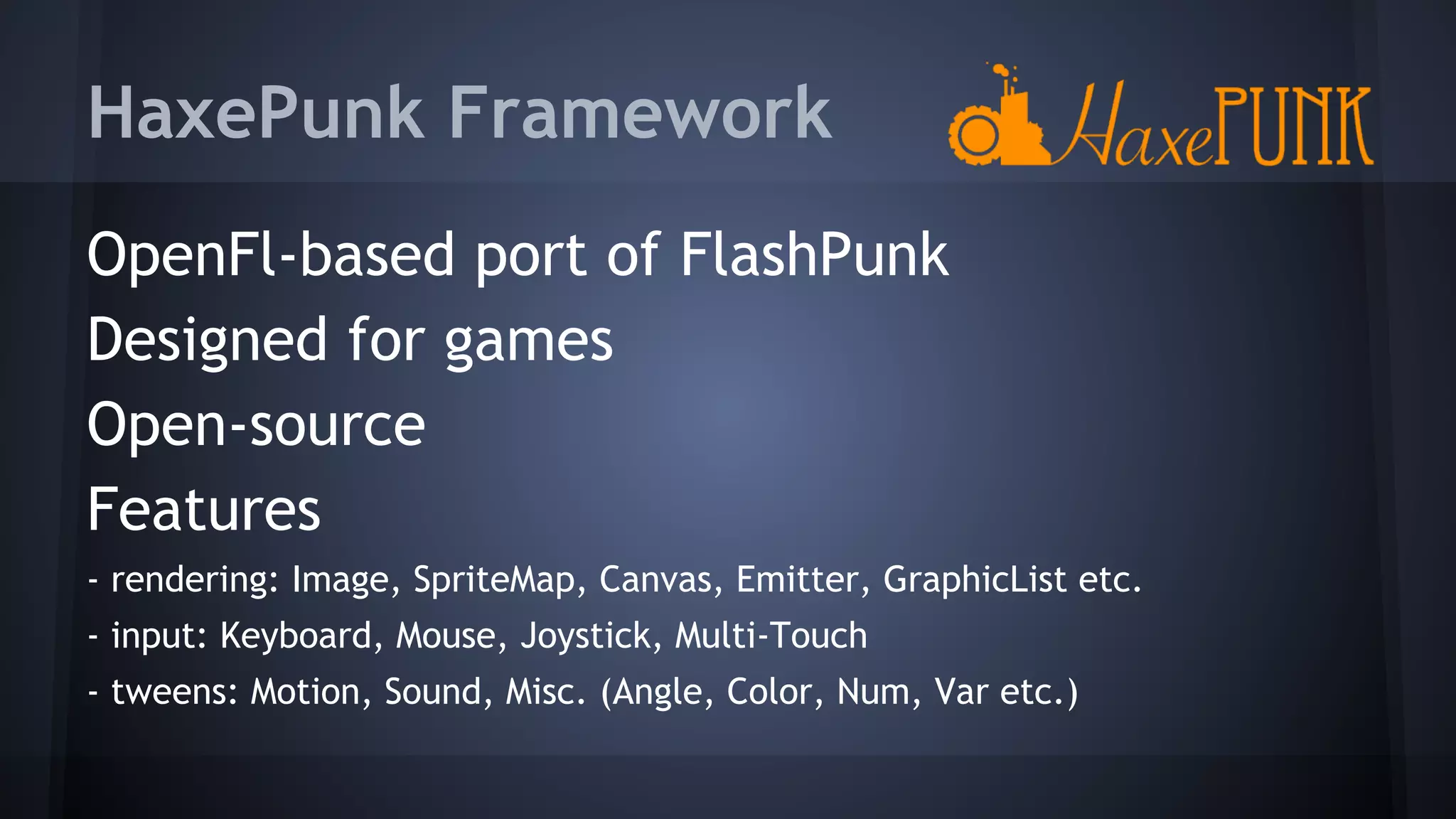 HaxePunk Framework 
OpenFl-based port of FlashPunk 
Designed for games 
Open-source 
Features 
- rendering: Image, SpriteMap, Canvas, Emitter, GraphicList etc. 
- input: Keyboard, Mouse, Joystick, Multi-Touch 
- tweens: Motion, Sound, Misc. (Angle, Color, Num, Var etc.) 
 