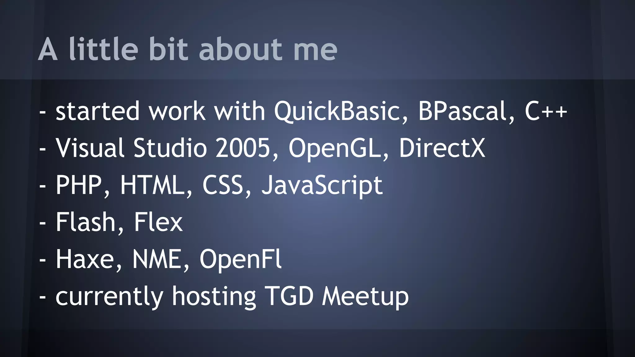 A little bit about me 
- started work with QuickBasic, BPascal, C++ 
- Visual Studio 2005, OpenGL, DirectX 
- PHP, HTML, CSS, JavaScript 
- Flash, Flex 
- Haxe, NME, OpenFl 
- currently hosting TGD Meetup 
 